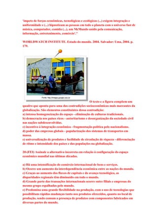 'ímpeto de forças econômicas, tecnológicas e ecológicas (...) exigem integração e 
uniformidade e (...) hipnotizam as pessoas em todo o planeta com o universo fast de 
música, computador, comida (...), um McMundo unido pela comunicação, 
informação, entretenimento, comércio'.'' 
WORLDWATCH INSTITUTE. Estado do mundo. 2004. Salvador: Uma, 2004. p. 
179. 
O texto e a figura compõem um 
quadro que aponta para uma das contradições socioeconômicas mais marcantes da 
globalização. São elementos constituintes dessa contradição: 
a) intensa homogeneização do espaço - eliminação de culturas tradicionais. 
b) democracia nos países ricos - autoritarismo e desorganização da sociedade civil 
nas nações subdesenvolvidas. 
c) incentivo à integração econômica - fragmentação política pelo nacionalismo. 
d) poder das empresas globais - popularização dos sistemas de transportes em 
massa. 
e) universalização de produtos e facilidade de circulação de riqueza - diferenciação 
de ritmo e intensidade dos países e das populações na globalização. 
20-(FEI) Assinale a alternativa incorreta em relação à configuração do espaço 
econômico mundial nas últimas décadas. 
a) Há uma intensificação do comércio internacional de bens e serviços. 
b) Ocorre um aumento da interdependência econômica entre as nações do mundo. 
c) Graças ao aumento dos fluxos de capitais e do avanço tecnológico, as 
disparidades regionais têm diminuído em todo o mundo. 
d) Grande parte das transações internacionais ocorre entre filiais e empresas do 
mesmo grupo espalhadas pelo mundo. 
e) Predomina uma grande flexibilidade na produção, com o uso de tecnologias que 
possibilitam rápidas mudanças tanto nos produtos oferecidos, quanto no local de 
produção, sendo comum a presença de produtos com componentes fabricados em 
diversas partes do mundo. 
 