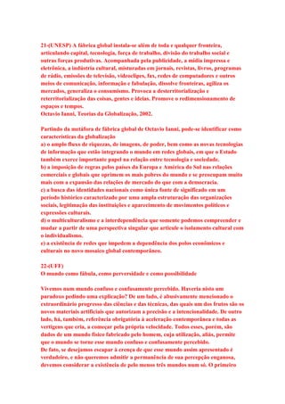 21-(UNESP) A fábrica global instala-se além de toda e qualquer fronteira, 
articulando capital, tecnologia, força de trabalho, divisão do trabalho social e 
outras forças produtivas. Acompanhada pela publicidade, a mídia impressa e 
eletrônica, a indústria cultural, misturadas em jornais, revistas, livros, programas 
de rádio, emissões de televisão, videoclipes, fax, redes de computadores e outros 
meios de comunicação, informação e fabulação, dissolve fronteiras, agiliza os 
mercados, generaliza o consumismo. Provoca a desterritorialização e 
reterritorialização das coisas, gentes e ideias. Promove o redimensionamento de 
espaços e tempos. 
Octavio Ianni, Teorias da Globalização, 2002. 
Partindo da metáfora de fábrica global de Octavio Ianni, pode-se identificar como 
características da globalização 
a) o amplo fluxo de riquezas, de imagens, de poder, bem como as novas tecnologias 
de informação que estão integrando o mundo em redes globais, em que o Estado 
também exerce importante papel na relação entre tecnologia e sociedade. 
b) a imposição de regras pelos países da Europa e América do Sul nas relações 
comerciais e globais que oprimem os mais pobres do mundo e se preocupam muito 
mais com a expansão das relações de mercado do que com a democracia. 
c) a busca das identidades nacionais como única fonte de significado em um 
período histórico caracterizado por uma ampla estruturação das organizações 
sociais, legitimação das instituições e aparecimento de movimentos políticos e 
expressões culturais. 
d) o multiculturalismo e a interdependência que somente podemos compreender e 
mudar a partir de uma perspectiva singular que articule o isolamento cultural com 
o individualismo. 
e) a existência de redes que impedem a dependência dos polos econômicos e 
culturais no novo mosaico global contemporâneo. 
22-(UFF) 
O mundo como fábula, como perversidade e como possibilidade 
Vivemos num mundo confuso e confusamente percebido. Haveria nisto um 
paradoxo pedindo uma explicação? De um lado, é abusivamente mencionado o 
extraordinário progresso das ciências e das técnicas, das quais um dos frutos são os 
novos materiais artificiais que autorizam a precisão e a intencionalidade. De outro 
lado, há, também, referência obrigatória à aceleração contemporânea e todas as 
vertigens que cria, a começar pela própria velocidade. Todos esses, porém, são 
dados de um mundo físico fabricado pelo homem, cuja utilização, aliás, permite 
que o mundo se torne esse mundo confuso e confusamente percebido. 
De fato, se desejamos escapar à crença de que esse mundo assim apresentado é 
verdadeiro, e não queremos admitir a permanência de sua percepção enganosa, 
devemos considerar a existência de pelo menos três mundos num só. O primeiro 
 
