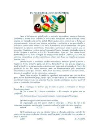 UM POUCO DOS BLOCOS ECONÔMICOS 
Com o fenômeno da globalização, o mercado internacional tornou-se bastante 
competitivo, diante disso, somente os mais fortes prevalecem. O que acontece é uma 
disputa por mercados em âmbito global. Muitos países, com o intuito de se fortalecer 
economicamente, unem-se para alcançar mercados e verticalizar a sua participação e 
influência comercial no mundo. Essa união denomina-se blocos econômicos – os quais 
estreitaram as relações econômicas, financeiras e comerciais entre os países que os 
compõem. Atualmente existem muitos blocos econômicos, formados há décadas como a 
União Europeia, o Mercosul, o NAFTA, Pacto Andino, Apec, etc. Tais blocos têm se 
fortalecido cada vez mais, e chegam até a se relacionar entre si. Com isso, cada país, ao 
se tornar integrante de um bloco econômico, obtém mais força nas relações comerciais 
internacionais. 
Conclui-se que o instituir de um bloco econômico apresenta pontos positivos e 
negativos. Como princípio geral, um bloco, dependendo de seu grau de integração, 
tende a fortalecer os países membros desse mesmo bloco, pois a limitação de fatores de 
produção de um dos países membros pode ser complementada pela abundância 
encontrada no outro país parceiro. Além disso, possibilita a circulação de mercadorias, 
pessoas, à redução de tarifas, entre outras vantagens. 
Como fatore negativo fica evidente a perda de soberania do país que não fizer 
parte de um determinado grupo, sendo capaz de ser excluído do concorrente mercado 
econômico-financeiro que se apresenta hoje no mundo aumentando assim o desnível 
entre as economias e sociedades. 
1) a ) Explique os motivos que levaram os países a formarem os Blocos 
Econômicos atuais. 
b) Cite o nome de 3 blocos econômicos e dê exemplos de países que os 
compõem. 
c) A formação desses blocos gera vantagens ou desvantagens? Explique. 
2) Sobre as organizações internacionais resolva: 
a) Organização que tem como objetivos principais a defesa da paz e da 
segurança mundiais e a cooperação econômica, cultural e social entre seus membros. 
a) OMC b) ONU c) OMS d) FAO 
b) Organização que atua na ciência, cultura e educação, prioriza a difusão do 
conhecimento, preservação das culturas e qualificação da comunicação entre os países e 
entre as pessoas: 
a) OIT b) ONU c) OMS d) UNESCO 
 