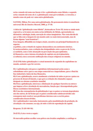 seria o mundo tal como nos fazem vê-lo: a globalização como fábula; o segundo 
seria o mundo tal como ele é: a globalização como perversidade; e o terceiro, o 
mundo como ele pode ser: uma outra globalização. 
SANTOS, Milton. Por uma outra globalização. Do pensamento único à consciência 
universal. Rio de Janeiro: Record, 2000, p. 17-18. 
A ideia da “globalização como fábula”, destacada no Texto XI, torna-se ainda mais 
expressiva, se levamos em conta certas definições de fábula, apresentadas no 
dicionário: mitologia, lenda, narração de coisas imaginárias. Não resta dúvida de 
que se lida com a imagem de um mundo cada vez mais interconectado, mas de 
forma alguma “sem fronteiras”. 
Essa imagem, difundida nos tempos atuais, encontra seu principal fundamento no 
aspecto: 
a) político, com o triunfo de regimes democráticos em continentes inteiros. 
b) socioeconômico, com a redução das desigualdades entre os povos da Terra. 
c) sanitário, com o êxito alcançado na prevenção das pan-epidemias. 
d) financeiro, com a intensa circulação de capitais em nível planetário. 
e) cultural, com a crescente unificação das crenças religiosas no mundo. 
23-(UEM) Sobre globalização e o atual momento de expansão do capitalismo no 
mundo, assinale o que for correto. 
01) A globalização está para o capitalismo informacional assim como o 
colonialismo esteve para a sua etapa comercial ou o imperialismo, para o final da 
fase industrial e início da fase financeira. 
02) Com a globalização, ocorre atualmente a inclusão de todos os povos e países no 
processo de desenvolvimento, o que gera a extinção dos chamados espaços 
desiguais no sistema econômico mundial. 
04) Para a globalização, interessa a eliminação de qualquer barreira ou entrave 
que impeça a livre circulação de mercadorias, função que é desempenhada pelos 
blocos econômicos internacionais. 
08) Uma das consequências da globalização é que os países se tornam dependentes 
uns dos outros, de tal forma que os países considerados subdesenvolvidos não 
conseguem mais resolver seus problemas internos sem o aval de países 
considerados desenvolvidos. 
16) A globalização é marcada, basicamente, pela mundialização da produção, da 
circulação e do consumo; ou seja, de todo o ciclo de reprodução do capital. 
Resposta: 21 (01+04+16) 
24-(UEL) Leia o texto a seguir: 
Os mercados podem escolher seus pobres em circuitos ampliados; o catálogo se 
 