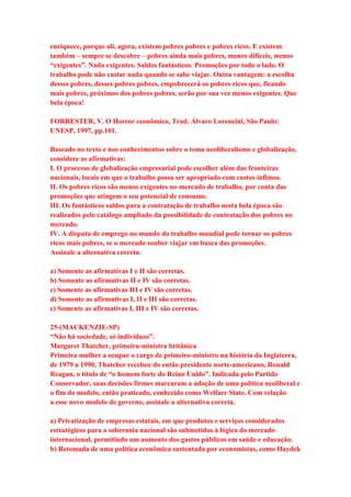 enriquece, porque ali, agora, existem pobres pobres e pobres ricos. E existem 
também – sempre se descobre – pobres ainda mais pobres, menos difíceis, menos 
“exigentes”. Nada exigentes. Saldos fantásticos. Promoções por todo o lado. O 
trabalho pode não custar nada quando se sabe viajar. Outra vantagem: a escolha 
desses pobres, desses pobres pobres, empobrecerá os pobres ricos que, ficando 
mais pobres, próximos dos pobres pobres, serão por sua vez menos exigentes. Que 
bela época! 
FORRESTER, V. O Horror econômico, Trad. Álvaro Lorencini, São Paulo: 
UNESP, 1997, pp.101. 
Baseado no texto e nos conhecimentos sobre o tema neoliberalismo e globalização, 
considere as afirmativas: 
I. O processo de globalização empresarial pode escolher além das fronteiras 
nacionais, locais em que o trabalho possa ser apropriado com custos ínfimos. 
II. Os pobres ricos são menos exigentes no mercado de trabalho, por conta das 
promoções que atingem o seu potencial de consumo. 
III. Os fantásticos saldos para a contratação de trabalho nesta bela época são 
realizados pelo catálogo ampliado da possibilidade de contratação dos pobres no 
mercado. 
IV. A disputa de emprego no mundo do trabalho mundial pode tornar os pobres 
ricos mais pobres, se o mercado souber viajar em busca das promoções. 
Assinale a alternativa correta. 
a) Somente as afirmativas I e II são corretas. 
b) Somente as afirmativas II e IV são corretas. 
c) Somente as afirmativas III e IV são corretas. 
d) Somente as afirmativas I, II e III são corretas. 
e) Somente as afirmativas I, III e IV são corretas. 
25-(MACKENZIE-SP) 
“Não há sociedade, só indivíduos”. 
Margaret Thatcher, primeira-ministra britânica 
Primeira mulher a ocupar o cargo de primeiro-ministro na história da Inglaterra, 
de 1979 a 1990, Thatcher recebeu do então presidente norte-americano, Ronald 
Reagan, o título de “o homem forte do Reino Unido”. Indicada pelo Partido 
Conservador, suas decisões firmes marcaram a adoção de uma política neoliberal e 
o fim do modelo, então praticado, conhecido como Welfare State. Com relação 
a esse novo modelo de governo, assinale a alternativa correta. 
a) Privatização de empresas estatais, em que produtos e serviços considerados 
estratégicos para a soberania nacional são submetidos à lógica do mercado 
internacional, permitindo um aumento dos gastos públicos em saúde e educação. 
b) Retomada de uma política econômica sustentada por economistas, como Haydek 
 