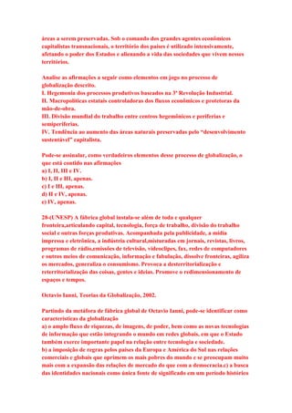 áreas a serem preservadas. Sob o comando dos grandes agentes econômicos 
capitalistas transnacionais, o território dos países é utilizado intensivamente, 
afetando o poder dos Estados e alienando a vida das sociedades que vivem nesses 
territórios. 
Analise as afirmações a seguir como elementos em jogo no processo de 
globalização descrito. 
I. Hegemonia dos processos produtivos baseados na 3ª Revolução Industrial. 
II. Macropolíticas estatais controladoras dos fluxos econômicos e protetoras da 
mão-de-obra. 
III. Divisão mundial do trabalho entre centros hegemônicos e periferias e 
semiperiferias. 
IV. Tendência ao aumento das áreas naturais preservadas pelo “desenvolvimento 
sustentável” capitalista. 
Pode-se assinalar, como verdadeiros elementos desse processo de globalização, o 
que está contido nas afirmações 
a) I, II, III e IV. 
b) I, II e III, apenas. 
c) I e III, apenas. 
d) II e IV, apenas. 
e) IV, apenas. 
28-(UNESP) A fábrica global instala-se além de toda e qualquer 
fronteira,articulando capital, tecnologia, força de trabalho, divisão do trabalho 
social e outras forças produtivas. Acompanhada pela publicidade, a mídia 
impressa e eletrônica, a indústria cultural,misturadas em jornais, revistas, livros, 
programas de rádio,emissões de televisão, videoclipes, fax, redes de computadores 
e outros meios de comunicação, informação e fabulação, dissolve fronteiras, agiliza 
os mercados, generaliza o consumismo. Provoca a desterritorialização e 
reterritorialização das coisas, gentes e ideias. Promove o redimensionamento de 
espaços e tempos. 
Octavio Ianni, Teorias da Globalização, 2002. 
Partindo da metáfora de fábrica global de Octavio Ianni, pode-se identificar como 
características da globalização 
a) o amplo fluxo de riquezas, de imagens, de poder, bem como as novas tecnologias 
de informação que estão integrando o mundo em redes globais, em que o Estado 
também exerce importante papel na relação entre tecnologia e sociedade. 
b) a imposição de regras pelos países da Europa e América do Sul nas relações 
comerciais e globais que oprimem os mais pobres do mundo e se preocupam muito 
mais com a expansão das relações de mercado do que com a democracia.c) a busca 
das identidades nacionais como única fonte de significado em um período histórico 
 