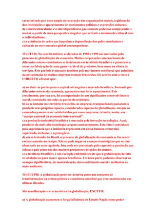caracterizado por uma ampla estruturação das organizações sociais, legitimação 
das instituições e aparecimento de movimentos políticos e expressões culturais. 
d) o multiculturalismo e a interdependência que somente podemos compreender e 
mudar a partir de uma perspectiva singular que articule o isolamento cultural com 
o individualismo. 
e) a existência de redes que impedem a dependência dos polos econômicos e 
culturais no novo mosaico global contemporâneo. 
29-(UFTO) No caso brasileiro, as décadas de 1980 e 1990 são marcadas pelo 
processo de globalização da economia. Muitas corporações internacionais de 
diferentes setores econômicos se instalaram em território brasileiro e passaram a 
atuar na fabricação de uma gama variável de produtos, bem como na oferta de 
serviços. Este período é marcado também pelo movimento neoliberal que culminou 
na privatização de muitas empresas estatais brasileiras. De acordo com o texto é 
CORRETO afirmar que: 
a) ao abrir as portas para o capital estrangeiro o mercado brasileiro, formado por 
diferentes setores da economia, apresentou um forte aquecimento. Este 
crescimento, por sua vez, foi acompanhado de um significativo desenvolvimento 
social, constatado em todas as partes do território. 
b) ao se instalar no território brasileiro, as empresas transnacionais passaram a 
produzir seus próprios espaços, considerados espaços da globalização, em que os 
comandos passam a ser estabelecidos por essas empresas, criando, assim, um 
“espaço nacional da economia internacional”. 
c) a produção industrial brasileira é marcada pela inovação tecnológica. Aqui, 
produtos da mais alta tecnologia surgem constantemente. Este fato é constatado 
pela supremacia que a indústria representa em nossa balança comercial, 
superando, inclusive o agronegócio. 
d) em se tratando do Brasil, o processo de globalização da economia se faz sentir 
exclusivamente no campo. Não se pode negar os avanços tecnológicos que se tem 
observado no setor agrícola. Isto pode ser constatado pela expressiva produção que 
coloca o país como um dos maiores produtores de grãos do mundo. 
e) o território brasileiro é um exemplo emblemático de que a globalização de fato 
se estabeleceu para trazer apenas benefícios. Em toda parte podemos observar os 
avanços significativos, de modernização, desenvolvimento social e melhorias no 
meio ambiente. 
30-(PUCPR) A globalização pode ser descrita como um conjunto de 
transformações na ordem política e econômica mundial que vem acontecendo nas 
últimas décadas. 
São manifestações características da globalização, EXCETO: 
a) A globalização aumentou a força/influência do Estado-Nação como poder 
 