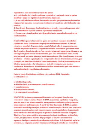 regulador da vida econômica e social dos países. 
b) A redefinição das relações políticas, econômicas e culturais entre os países 
modifica o papel e o significado das fronteiras nacionais. 
c) A nova divisão internacional do trabalho permite que grandes conglomerados 
empresariais passem a exercer uma dominação crescente no setor industrial e de 
serviços. 
d) Em virtude do processo de globalização, as grandes corporações passam a ter 
maior mobilidade espacial e maior capacidade competitiva. 
e) É crescente a interligação e interdependência dos mercados financeiros em 
escala mundial. 
31-(UNESP) É possível reconhecer que o novo ciclo de expansão mundial do 
capitalismo abala radicalmente os projetos econômicos nacionais. Criam-se 
estruturas mundiais de poder, dada a sua influência não só na economia, mas 
também na política e cultura. Surgem mecanismos econômicos que atuam além 
das fronteiras do país de origem. Sua característica mais importante alicerça-se na 
abrangência global de seu funcionamento, pois atua na economia numa escala 
internacional, portanto, além das fronteiras nacionais. Elas interferem no processo 
produtivo – criando a produção dos componentes de um determinado produto, por 
exemplo, um aparelho eletrônico, como resultante da fabricação e montagem em 
fábricas que poderão estar situadas nos mais diversos países, ou mesmo 
continentes. Seus centros de decisões financeiros situam-se no país sede, embora 
tenham instalações espalhadas pelo mundo. 
Octavio Ianni. Capitalismo, violência e terrorismo, 2004. Adaptado. 
O texto refere-se: 
a) à indústria pesada. 
b) à indústria de processamento e beneficiamento. 
c) a um tecnopolo. 
d) às empresas nacionais. 
e) às empresas transnacionais. 
32-(UNESP) As duas guerras mundiais cortaram boa parte dos vínculos 
econômicos entre os países. Depois de 1945, a economia capitalista recuperou, 
pouco a pouco, seu alcance mundial, num processo conduzido, principalmente, 
pelas empresas multinacionais. A partir do final da década de 1980, o cenário 
econômico mundial passou por profundas transformações. Dentre elas, a ascensão 
ao poder, nos dois países mais importantes do mundo capitalista, do presidente 
norte-americano Ronald Reagan e da primeira-ministra britânica Margaret 
Thatcher. Suas ações políticas atacaram os direitos trabalhistas e os benefícios 
sociais, em prejuízo da maioria da população. O objetivo era aumentar 
a parcela da riqueza nacional em mãos dos capitalistas. A desigualdade social se 
acentuou. As empresas estatais foram quase todas privatizadas e o controle do 
 