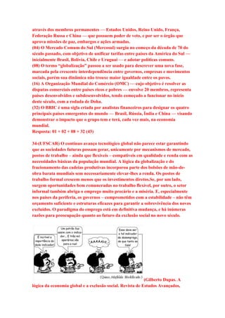 através dos membros permanentes — Estados Unidos, Reino Unido, França, 
Federação Russa e China — que possuem poder de veto, e por ser o órgão que 
aprova missões de paz, embargos e ações armadas. 
(04) O Mercado Comum do Sul (Mercosul) surgiu no começo da década de 70 do 
século passado, com objetivo de unificar tarifas entre países da América do Sul — 
inicialmente Brasil, Bolívia, Chile e Uruguai — e adotar políticas comuns. 
(08) O termo “globalização” passou a ser usado para descrever uma nova fase, 
marcada pela crescente interdependência entre governos, empresas e movimentos 
sociais, porém sua dinâmica não trouxe maior igualdade entre os povos. 
(16) A Organização Mundial do Comércio (OMC) — cujo objetivo é resolver as 
disputas comerciais entre países ricos e pobres — envolve 20 membros, representa 
países desenvolvidos e subdesenvolvidos, tendo começado a funcionar no início 
deste século, com a rodada de Doha. 
(32) O BRIC é uma sigla criada por analistas financeiros para designar os quatro 
principais países emergentes do mundo — Brasil, Rússia, Índia e China — visando 
demonstrar o impacto que o grupo tem e terá, cada vez mais, na economia 
mundial. 
Resposta: 01 + 02 + 08 + 32 (43) 
34-(UFSCAR) O contínuo avanço tecnológico global não parece estar garantindo 
que as sociedades futuras possam gerar, unicamente por mecanismos de mercado, 
postos de trabalho – ainda que flexíveis – compatíveis em qualidade e renda com as 
necessidades básicas da população mundial. A lógica da globalização e do 
fracionamento das cadeias produtivas incorporou parte dos bolsões de mão-de-obra 
barata mundiais sem necessariamente elevar-lhes a renda. Os postos de 
trabalho formal crescem menos que os investimentos diretos.Se, por um lado, 
surgem oportunidades bem remuneradas no trabalho flexível, por outro, o setor 
informal também abriga o emprego muito precário e a miséria. E, especialmente 
nos países da periferia, os governos – comprometidos com a estabilidade – não têm 
orçamento suficiente e estruturas eficazes para garantir a sobrevivência dos novos 
excluídos. O paradigma do emprego está em definitiva mudança, e há inúmeras 
razões para preocupação quanto ao futuro da exclusão social no novo século. 
(Gilberto Dupas. A 
lógica da economia global e a exclusão social. Revista de Estudos Avançados, 
 