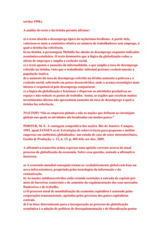 set/dez 1998.) 
A análise do texto e da tirinha permite afirmar: 
a) o texto aborda o desemprego típico do taylorismo-fordismo. A partir dele, 
valorizou-se mais a estatística relativa ao número de trabalhadores sem emprego, à 
qual a tirinha faz referência. 
b) na tirinha, a personagem Mafalda faz alusão ao desemprego enquanto indicador 
econômico-estatístico. O texto demonstra que a lógica da globalização reduz a 
oferta de empregos e amplia a exclusão social. 
c) o texto aponta o aumento da informalidade, o que amplia a taxa de desemprego 
referida na tirinha, visto que o trabalhador informal pertence exclusivamente à 
população inativa. 
d) o aumento da taxa de desemprego referida na tirinha aumenta a pobreza e a 
exclusão social, sobretudo em países desenvolvidos, onde o avanço tecnológico mais 
intenso é responsável pelo desemprego conjuntural. 
e) a lógica da globalização é fracionar e dispersar as atividades produtivas no 
espaço e não reduzir os postos de trabalho. Assim, as regiões que recebem muitos 
investimentos diretos não apresentam aumento da taxa de desemprego à qual a 
tirinha faz referência. 
35-(UFOP) “São as empresas globais e não as nações que definem as estratégias 
globais nas quais as atividades são localizadas em muitos países.” 
PORTER, M. E. A vantagem competitiva das nações. Rio de Janeiro: Campus, 
1993, apud JANSEN et al. Estratégias de sobrevivência para pequenas e médias 
empresas em ambientes globalizados: um estudo de caso do setor eletroeletrônico. 
Gestão & Produção, v. 12, n. 13, p. 405-416, set./dez. 2005. 
A afirmativa transcrita acima expressa uma opinião corrente acerca do atual 
processo de globalização da economia. Sobre essa questão, assinale a afirmativa 
incorreta. 
a) A economia mundial conseguiu tornar-se verdadeiramente global com base na 
nova infra-estrutura, propiciada pelas tecnologias da informação e da 
comunicação. 
b) As nações subdesenvolvidas estão criando restrições à entrada de capitais por 
meio de barreiras comerciais e do aumento da regulamentação dos seus mercados 
financeiros e de trabalho. 
c) O processo atual de mundialização da economia capitalista é acionado pelas 
corporações transnacionais, apoiadas pelos governos dos países capitalistas 
centrais. 
d) Um fator determinante para a incorporação ao processo de globalização 
econômica é a adoção de políticas de desregulamentação e de liberalização postas 
 