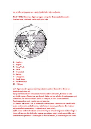 em prática pelos governos e pelas instituições internacionais. 
36-(UTRPR) Observe a figura a seguir a respeito do mercado financeiro 
internacional e assinale a alternativa correta. 
1 – Londres 
2 – Tóquio 
3 – Nova York 
4 – Paris 
5 – Frankfurt 
6 – Bathen 
7 – Cingapura 
8 – Honk Kong 
9 – São Francisco 
10 – Chicago 
a) A figura mostra que os mais importantes centros financeiros ficam nos 
hemisférios leste e sul. 
b) Apesar das cidades estarem em fusos horários diferentes, formou-se uma 
verdadeira praça financeira, que jamais fecha, porque a bolsa de valores que está 
terminado seu funcionamento passa as cotações de suas ações ainda em 
funcionamento a oeste e assim sucessivamente. 
c) Durante a Guerra Fria, as bolsas de valores dessas cidades eram classificadas 
como pertencentes ao lado oeste e lado leste do mundo, em função dos regimes 
sócio-econômico capitalista e comunista de seus países. 
d) Os países onde se localizam estas cidades por investirem pouco em tecnologia e 
desenvolvimento são obrigados a pagar royalties a países subdesenvolvidos para 
utilizar novos produtos e tecnologias.e) Nestas cidades, a economia gira em torno 
 