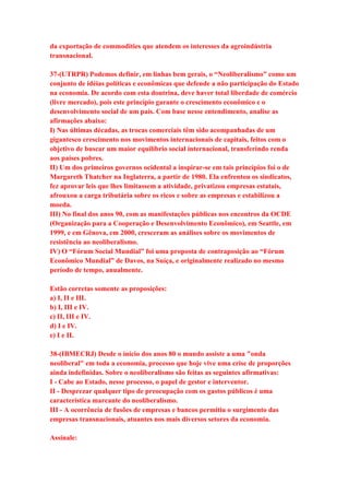 da exportação de commodities que atendem os interesses da agroindústria 
transnacional. 
37-(UTRPR) Podemos definir, em linhas bem gerais, o “Neoliberalismo” como um 
conjunto de idéias políticas e econômicas que defende a não participação do Estado 
na economia. De acordo com esta doutrina, deve haver total liberdade de comércio 
(livre mercado), pois este princípio garante o crescimento econômico e o 
desenvolvimento social de um país. Com base nesse entendimento, analise as 
afirmações abaixo: 
I) Nas últimas décadas, as trocas comerciais têm sido acompanhadas de um 
gigantesco crescimento nos movimentos internacionais de capitais, feitos com o 
objetivo de buscar um maior equilíbrio social internacional, transferindo renda 
aos países pobres. 
II) Um dos primeiros governos ocidental a inspirar-se em tais princípios foi o de 
Margareth Thatcher na Inglaterra, a partir de 1980. Ela enfrentou os sindicatos, 
fez aprovar leis que lhes limitassem a atividade, privatizou empresas estatais, 
afrouxou a carga tributária sobre os ricos e sobre as empresas e estabilizou a 
moeda. 
III) No final dos anos 90, com as manifestações públicas nos encontros da OCDE 
(Organização para a Cooperação e Desenvolvimento Econômico), em Seattle, em 
1999, e em Gênova, em 2000, cresceram as análises sobre os movimentos de 
resistência ao neoliberalismo. 
IV) O “Fórum Social Mundial” foi uma proposta de contraposição ao “Fórum 
Econômico Mundial” de Davos, na Suíça, e originalmente realizado no mesmo 
período de tempo, anualmente. 
Estão corretas somente as proposições: 
a) I, II e III. 
b) I, III e IV. 
c) II, III e IV. 
d) I e IV. 
e) I e II. 
38-(IBMECRJ) Desde o início dos anos 80 o mundo assiste a uma "onda 
neoliberal" em toda a economia, processo que hoje vive uma crise de proporções 
ainda indefinidas. Sobre o neoliberalismo são feitas as seguintes afirmativas: 
I - Cabe ao Estado, nesse processo, o papel de gestor e interventor. 
II - Desprezar qualquer tipo de preocupação com os gastos públicos é uma 
característica marcante do neoliberalismo. 
III - A ocorrência de fusões de empresas e bancos permitiu o surgimento das 
empresas transnacionais, atuantes nos mais diversos setores da economia. 
Assinale: 
 