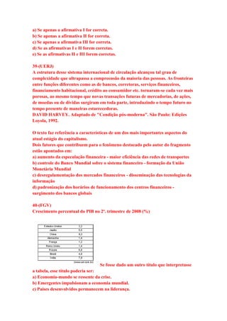 a) Se apenas a afirmativa I for correta. 
b) Se apenas a afirmativa II for correta. 
c) Se apenas a afirmativa III for correta. 
d) Se as afirmativas I e II forem corretas. 
e) Se as afirmativas II e III forem corretas. 
39-(UERJ) 
A estrutura desse sistema internacional de circulação alcançou tal grau de 
complexidade que ultrapassa a compreensão da maioria das pessoas. As fronteiras 
entre funções diferentes como as de bancos, corretoras, serviços financeiros, 
financiamento habitacional, crédito ao consumidor etc. tornaram-se cada vez mais 
porosas, ao mesmo tempo que novas transações futuras de mercadorias, de ações, 
de moedas ou de dívidas surgiram em toda parte, introduzindo o tempo futuro no 
tempo presente de maneiras estarrecedoras. 
DAVID HARVEY. Adaptado de "Condição pós-moderna". São Paulo: Edições 
Loyola, 1992. 
O texto faz referência a características de um dos mais importantes aspectos do 
atual estágio do capitalismo. 
Dois fatores que contribuem para o fenômeno destacado pelo autor do fragmento 
estão apontados em: 
a) aumento da especulação financeira - maior eficiência das redes de transportes 
b) controle do Banco Mundial sobre o sistema financeiro - formação da União 
Monetária Mundial 
c) desregulamentação dos mercados financeiros - disseminação das tecnologias da 
informação 
d) padronização dos horários de funcionamento dos centros financeiros - 
surgimento dos bancos globais 
40-(FGV) 
Crescimento percentual do PIB no 2º. trimestre de 2008 (%) 
Se fosse dado um outro título que interpretasse 
a tabela, esse título poderia ser: 
a) Economia-mundo se ressente da crise. 
b) Emergentes impulsionam a economia mundial. 
c) Países desenvolvidos permanecem na liderança. 
 