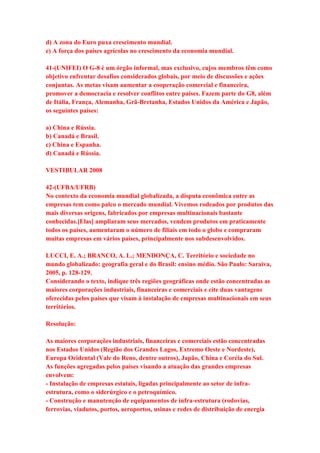 d) A zona do Euro puxa crescimento mundial. 
e) A força dos países agrícolas no crescimento da economia mundial. 
41-(UNIFEI) O G-8 é um órgão informal, mas exclusivo, cujos membros têm como 
objetivo enfrentar desafios considerados globais, por meio de discussões e ações 
conjuntas. As metas visam aumentar a cooperação comercial e financeira, 
promover a democracia e resolver conflitos entre países. Fazem parte do G8, além 
de Itália, França, Alemanha, Grã-Bretanha, Estados Unidos da América e Japão, 
os seguintes países: 
a) China e Rússia. 
b) Canadá e Brasil. 
c) China e Espanha. 
d) Canadá e Rússia. 
VESTIBULAR 2008 
42-(UFBA/UFRB) 
No contexto da economia mundial globalizada, a disputa econômica entre as 
empresas tem como palco o mercado mundial. Vivemos rodeados por produtos das 
mais diversas origens, fabricados por empresas multinacionais bastante 
conhecidas.[Elas] ampliaram seus mercados, vendem produtos em praticamente 
todos os países, aumentaram o número de filiais em todo o globo e compraram 
muitas empresas em vários países, principalmente nos subdesenvolvidos. 
LUCCI, E. A.; BRANCO, A. L.; MENDONÇA, C. Território e sociedade no 
mundo globalizado: geografia geral e do Brasil: ensino médio. São Paulo: Saraiva, 
2005, p. 128-129. 
Considerando o texto, indique três regiões geográficas onde estão concentradas as 
maiores corporações industriais, financeiras e comerciais e cite duas vantagens 
oferecidas pelos países que visam à instalação de empresas multinacionais em seus 
territórios. 
Resolução: 
As maiores corporações industriais, financeiras e comerciais estão concentradas 
nos Estados Unidos (Região dos Grandes Lagos, Extremo Oeste e Nordeste), 
Europa Ocidental (Vale do Reno, dentre outros), Japão, China e Coréia do Sul. 
As funções agregadas pelos países visando a atuação das grandes empresas 
envolvem: 
- Instalação de empresas estatais, ligadas principalmente ao setor de infra-estrutura, 
como o siderúrgico e o petroquímico. 
- Construção e manutenção de equipamentos de infra-estrutura (rodovias, 
ferrovias, viadutos, portos, aeroportos, usinas e redes de distribuição de energia 
 