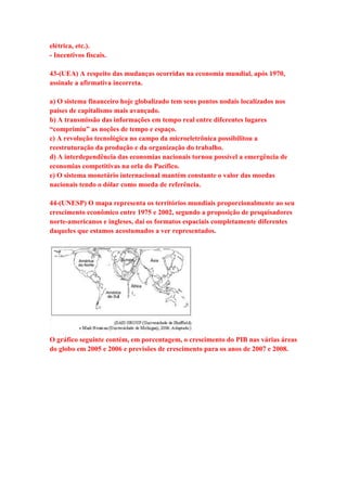 elétrica, etc.). 
- Incentivos fiscais. 
43-(UEA) A respeito das mudanças ocorridas na economia mundial, após 1970, 
assinale a afirmativa incorreta. 
a) O sistema financeiro hoje globalizado tem seus pontos nodais localizados nos 
países de capitalismo mais avançado. 
b) A transmissão das informações em tempo real entre diferentes lugares 
“comprimiu” as noções de tempo e espaço. 
c) A revolução tecnológica no campo da microeletrônica possibilitou a 
reestruturação da produção e da organização do trabalho. 
d) A interdependência das economias nacionais tornou possível a emergência de 
economias competitivas na orla do Pacífico. 
e) O sistema monetário internacional mantém constante o valor das moedas 
nacionais tendo o dólar como moeda de referência. 
44-(UNESP) O mapa representa os territórios mundiais proporcionalmente ao seu 
crescimento econômico entre 1975 e 2002, segundo a proposição de pesquisadores 
norte-americanos e ingleses, daí os formatos espaciais completamente diferentes 
daqueles que estamos acostumados a ver representados. 
O gráfico seguinte contém, em porcentagem, o crescimento do PIB nas várias áreas 
do globo em 2005 e 2006 e previsões de crescimento para os anos de 2007 e 2008. 
 