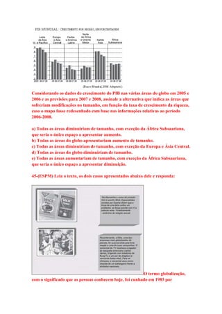 Considerando os dados de crescimento do PIB nas várias áreas do globo em 2005 e 
2006 e as previsões para 2007 e 2008, assinale a alternativa que indica as áreas que 
sofreriam modificações no tamanho, em função da taxa de crescimento da riqueza, 
caso o mapa fosse redesenhado com base nas informações relativas ao período 
2006-2008. 
a) Todas as áreas diminuiriam de tamanho, com exceção da África Subsaariana, 
que seria o único espaço a apresentar aumento. 
b) Todas as áreas do globo apresentariam aumento de tamanho. 
c) Todas as áreas diminuiriam de tamanho, com exceção da Europa e Ásia Central. 
d) Todas as áreas do globo diminuiriam de tamanho. 
e) Todas as áreas aumentariam de tamanho, com exceção da África Subsaariana, 
que seria o único espaço a apresentar diminuição. 
45-(ESPM) Leia o texto, os dois casos apresentados abaixo dele e responda: 
O termo globalização, 
com o significado que as pessoas conhecem hoje, foi cunhado em 1983 por 
 