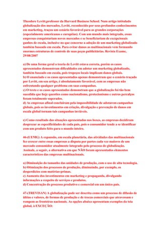 Theodore Levitt,professor da Harvard Business School. Num artigo intitulado 
globalização dos mercados, Levitt, reconhecido por seus profundos conhecimentos 
em marketing, traçou um cenário favorável para as grandes corporações 
(especialmente americanas e européias). Com um mundo mais integrado, essas 
empresas conquistariam novos mercados e se beneficiariam de excepcionais 
ganhos de escala, inclusive no que concerne a adoção de um marketing globalizado 
também baseado em escala. Para evitar danos as multinacionais vem formando 
enormes estruturas de controle de suas peças publicitárias. Revista Exame, 
29/08/2007 
a) De uma forma geral a teoria de Levitt estava correta, porém os casos 
apresentados demonstram dificuldades em adotar um marketing globalizado, 
também baseado em escala, pois tropeços locais implicam danos globais. 
b) O enunciado e os casos apresentados apenas demonstram que o cenário traçado 
por Levitt, em seu artigo, é absolutamente favorável, com as empresas não 
enfrentando qualquer problema em suas campanhas. 
c) O texto e os casos apresentados demonstram que a globalização foi tão bem 
sucedida que hoje questões como nacionalismo, protecionismo e outros percalços 
foram totalmente superados. 
d) As empresas afinal concluíram pela impossibilidade de adotarem campanhas 
globais, pois os investimentos em criação, divulgação e prevenção de danos em 
escala global tornam tais campanhas inviáveis. 
e) Como resultado das situações apresentadas nos boxes, as empresas decidiram 
desprezar as especificidades de cada país, pois o consumidor tende a se identificar 
com um produto feito para o mundo inteiro. 
46-(UEMG) A expansão, em escala planetária, das atividades das multinacionais 
fez crescer entre essas empresas a disputa por partes cada vez maiores de um 
mercado consumidor atualmente integrado pelo processo de globalização. 
Assinale, a seguir, a alternativa em que NÃO foram apresentados elementos 
característicos das empresas multinacionais. 
a) Diminuição do tamanho das unidades de produção, com o uso de alta tecnologia. 
b) Otimização dos processos de produção, diminuindo, por exemplo, os 
desperdícios com matérias-primas. 
c) Aumento dos investimentos em marketing e propaganda, divulgando 
informações a respeito de serviços e produtos. 
d) Concentração do processo produtivo e comercial em um único país. 
47-(TREVISAN) A globalização pode ser descrita como um processo de difusão de 
idéias e valores, de formas de produção e de trocas comerciais que atravessam e 
rompem as fronteiras nacionais. As opções abaixo apresentam exemplos da teia 
global, à EXCEÇÃO: 
 