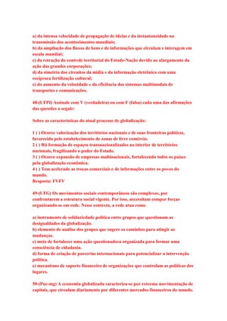 a) da intensa velocidade de propagação de ideias e da instantaneidade na 
transmissão dos acontecimentos mundiais; 
b) da ampliação dos fluxos de bens e de informações que circulam e interagem em 
escala mundial; 
c) da retração do controle territorial do Estado-Nação devido ao alargamento da 
ação das grandes corporações; 
d) da simetria dos circuitos da mídia e da informação eletrônica com uma 
recíproca fertilização cultural; 
e) do aumento da velocidade e da eficiência dos sistemas multimodais de 
transportes e comunicações. 
48-(UFPI) Assinale com V (verdadeira) ou com F (falsa) cada uma das afirmações 
das questões a seguir: 
Sobre as características do atual processo de globalização: 
1 ( ) Ocorre valorização dos territórios nacionais e de suas fronteiras políticas, 
favorecida pelo estabelecimento de zonas de livre comércio. 
2 ( ) Há formação de espaços transnacionalizados no interior de territórios 
nacionais, fragilizando o poder do Estado. 
3 ( ) Ocorre expansão de empresas multinacionais, fortalecendo todos os países 
pela globalização econômica. 
4 ( ) Tem acelerado as trocas comerciais e de informações entre os povos do 
mundo. 
Resposta: FVFV 
49-(UFG) Os movimentos sociais contemporâneos são complexos, por 
confrontarem a estrutura social vigente. Por isso, necessitam compor forças 
organizando-se em rede. Nesse contexto, a rede atua como 
a) instrumento de solidariedade política entre grupos que questionam as 
desigualdades da globalização. 
b) elemento de análise dos grupos que sugere os caminhos para atingir as 
mudanças. 
c) meio de fortalecer uma ação questionadora organizada para formar uma 
consciência de cidadania. 
d) forma de criação de parcerias internacionais para potencializar a intervenção 
política. 
e) mecanismo de suporte financeiro de organizações que controlam as políticas dos 
lugares. 
50-(Puc-mg) A economia globalizada caracteriza-se por extrema movimentação de 
capitais, que circulam diariamente por diferentes mercados financeiros do mundo. 
 