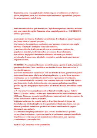 Em muitos casos, esses capitais direcionam-se para investimentos produtivos; 
porém, em grande parte, essa movimentação tem caráter especulativo, que pode 
devastar economias mais frágeis. 
Entre as características que essa fase do Capitalismo apresenta, fase essa marcada 
pela supremacia do capital financeiro sobre o capital produtivo, é INCORRETO 
afirmar que ocorre: 
a) um amplo movimento de abertura econômica e de redução do papel regulador 
do Estado sobre os capitais privados. 
b) a formação de megablocos econômicos, que tendem a promover uma ampla 
abertura comercial e financeira entre seus membros. 
c) a universalização de direitos sociais, que se estendem ao conjunto das 
populações mundiais, uniformizando o processo de desenvolvimento. 
d) a redução do papel do Estado nas economias nacionais, por meio da 
privatização de empresas e atividades econômicas anteriormente exercidas por 
empresas estatais. 
51-(IBMEC) As principais Bolsas do mundo tiveram, a partir de julho, sucessivas 
quedas atribuídas à Crise Imobiliária nos Estados Unidos. Sobre essa crise, é 
correto afirmar que: 
a) O setor imobiliário e a construção civil nos Estados Unidos, que teve um grande 
boom nos últimos anos, não foram afetados pela crise. As ações desse segmento 
continuam a ser as mais indicadas pelos bancos e gestores de investimento. 
b) A crise imobiliária foi encerrada com a quebra do Banco francês BNP Paribas 
que tinha vários fundos de investimento com recursos aplicados em créditos 
gerados a partir de operações hipotecárias nos Estados Unidos, arrastando outros 
bancos. 
c) A crise encerrou-se em julho quando o Banco Central Europeu, o Federal 
Reserve (Estados Unidos) e o Banco do Japão anunciaram o investimento de 94,8 
bilhões de dólares no mercado imobiliário americano, salvando várias empresas do 
setor e aumentando a oferta de crédito. 
d) O principal temor diz respeito à oferta de crédito disponível, já que foi 
detectada uma alta inadimplência do segmento imobiliário americano, com um 
número grande de americanos que estão atrasando ou deixando de pagar a 
hipoteca da casa própria. 
e) O Brasil foi atingido parcialmente pela crise na medida em que grandes 
corporações americanas e japonesas também investiram no mercado imobiliário 
brasileiro que vivia uma grande expansão nos últimos anos, com o grande 
crescimento da construção civil. 
52-(FMTM) Considere o texto apresentado. 
 