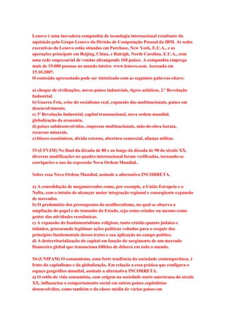 Lenovo é uma inovadora companhia de tecnologia internacional resultante da 
aquisição pelo Grupo Lenovo da Divisão de Computação Pessoal da IBM. As sedes 
executivas da Lenovo estão situadas em Purchase, New York, E.U.A., e as 
operações principais em Beijing, China, e Raleigh, North Carolina, E.U.A., com 
uma rede empresarial de vendas abrangendo 160 países. A companhia emprega 
mais de 19.000 pessoas no mundo inteiro. www.lenovo.com. Acessada em 
15.10.2007. 
O conteúdo apresentado pode ser sintetizado com as seguintes palavras-chave: 
a) choque de civilizações, novos países industriais, tigres asiáticos, 2.ª Revolução 
Industrial. 
b) Guerra Fria, crise do socialismo real, expansão das multinacionais, países em 
desenvolvimento. 
c) 3ª Revolução Industrial, capital transnacional, nova ordem mundial, 
globalização da economia. 
d) países subdesenvolvidos, empresas multinacionais, mão-de-obra barata, 
recursos minerais. 
e) blocos econômicos, dívida externa, abertura comercial, aliança militar. 
53-(UFVJM) No final da década de 80 e ao longo da década de 90 do século XX, 
diversas modificações no quadro internacional foram verificadas, tornando-se 
corriqueiro o uso da expressão Nova Ordem Mundial.. 
Sobre essa Nova Ordem Mundial, assinale a alternativa INCORRETA. 
a) A consolidação de megamercados como, por exemplo, a União Europeia e o 
Nafta, com o intuito de alcançar maior integração regional e conseqüente expansão 
de mercados. 
b) O predomínio dos pressupostos do neoliberalismo, no qual se observa a 
ampliação do papel e do tamanho do Estado, seja como criador ou mesmo como 
gestor das atividades econômicas. 
c) A expansão do fundamentalismo religioso, tanto cristão quanto judaico e 
islâmico, procurando legitimar ações políticas voltadas para o resgate dos 
princípios fundamentais desses textos e sua aplicação no campo político. 
d) A desterritorialização do capital em função do surgimento de um mercado 
financeiro global que transaciona bilhões de dólares em todo o mundo. 
54-(UNIPAM) O consumismo, uma forte tendência da sociedade contemporânea, é 
fruto do capitalismo e da globalização. Em relação a essa prática que configura o 
espaço geográfico mundial, assinale a alternativa INCORRETA. 
a) O estilo de vida consumista, com origem na sociedade norte-americana do século 
XX, influenciou o comportamento social em outros países capitalistas 
desenvolvidos, como também o da classe média de vários países em 
 