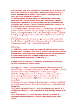 desenvolvimento. Além disso, a indústria norte-americana do entretenimento, por 
meio de suas produções cinematográficas e televisivas, acabou por interferir no 
modo de vida da população mundial, representados na maneira de vestir, na 
língua, nos hábitos alimentares e tecnológicos. 
b) O desenvolvimento das forças produtivas, propiciado pela globalização, 
disponibiliza, cada vez mais, no mercado mundial, bens e serviços colocados à 
disposição dos consumidores, que constituem a contraparte demandante dessa 
oferta global. Esse processo de abertura cosmopolizante encontra limitações nas 
novas tecnologias de processamento de informações. 
c) No sistema capitalista, a produção destina-se à comercialização. Dessa forma, as 
grandes estruturas comerciais, como, por exemplo, os magazines e shopping 
centers , se “estampam” de forte apelo e valor simbólico para fascinar a população 
de modo geral e, principalmente, os adolescentes, instigando-os a consumir cada 
vez mais. 
d) As facilidades de crédito, oferecidas por operadoras de cartão e empréstimo 
pessoal, induzem a população trabalhadora a consumir cada vez. Isso estimula a 
produção, aumentando o lucro e a acumulação de capital. 
55-(INATEL) 
[...] A DIT é hoje mais determinada por companhias transnacionais que operam 
simultaneamente num número incalculável de países diferentes e também realizam 
frequentemente suas transações internacionais no seio de seu grupo, de modo que 
as grandes empresas têm à sua disposição uma rede internacional de 
departamentos de sua propriedade. BENKO, 1999, p. 71. 
A comparação entre a estrutura da antiga Divisão Internacional do Trabalho 
(DIT) e a descrita no texto permite afirmar: 
(01) Os países da América Latina que alcançaram sua independência política, 
frente à Portugal e à Espanha, nas três primeiras décadas do século XIX, passaram 
a depender economicamente da Inglaterra e de outros países europeus. 
(02) Os laços de dependência econômica dos países periféricos em relação aos 
países centrais garantiam que os primeiros usassem de autonomia para a 
manutenção de acordos políticos e diplomáticos com outros países de sua 
conveniência. 
(04) As empresas atuais continuam atreladas a seus países de origem em relação à 
sua diretoria, ao conhecimento técnico, às bases financeiras e à predominância da 
mão-de-obra. 
(08) A relação marcante entre centro e periferia, que caracterizou a antiga DIT, 
está diluída, atualmente, na “rede internacional de departamentos”, como referido 
no texto. 
(16) O Brasil, na antiga DIT, ocupava a posição periférica de produtor de 
matérias-primas e de consumidor de produtos industrializados pelos países 
centrais. 
 