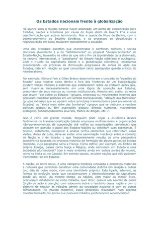 Os Estados nacionais frente à globalização 
Há quinze anos o mundo parecia haver alcançado um ponto de estabilização para 
Estados, nações e fronteiras por causa do duplo efeito da Guerra Fria e uma 
descolonização que estava terminando. Mas a queda do Muro de Berlim, com o 
desmoronamento do Império Soviético, e os processos de globalização e 
regionalização em curso mudaram radicalmente a situação. 
Uma das principais questões que economistas e cientistas políticos e sociais 
discutem atualmente é a do "debilitamento" ou possível "desaparecimento" do 
Estado-Nação, baseados na idéia de que até o fim da bipolaridade teria dominado, 
no cenário internacional, o "paradigma" do Estado-Nação soberano e autárquico. 
Com o triunfo do capitalismo liberal e a globalização econômica, estaríamos 
presenciando um processo de diminuição progressiva da esfera de ação dos 
Estados, fato em relação ao qual concordam tanto apologistas quanto críticos do 
neoliberalismo. 
Por exemplo, Richard Falk e Gilles Breton desenvolveram o conceito de "evasões do 
Estado" para mostrar como dentro e fora das fronteiras de um Estado-Nação 
existem forças internas e externas que estabelecem redes ou efetuam ações que, 
sem inserir-se necessariamente em uma lógica de oposição aos Estados, 
prescindem de seus marcos ou normas institucionais. Mencionam, assim, as redes 
que atuam "por sobre os Estados" (grupos, empresas ou movimentos internos que 
procuram modificar políticas em um sentido transnacional), "através das fronteiras" 
(grupos externos que se apoiam sobre princípios transnacionais para pressionar os 
Estados) ou "ainda mais além das fronteiras" (grupos que se dedicam a resolver 
políticas globais ou têm aspirações globais: direitos humanos, movimentos 
ecológicos, fundamentalismos diversos, tráfico de drogas, etc.)1. 
Isso é certo em grande medida. Ninguém pode negar a existência desses 
fenômenos de transnacionalização (desde empresas multinacionais e organizações 
não-governamentais de cooperação até máfias ou organizações terroristas) que 
colocam em questão o papel dos Estados-Nações ou debilitam suas soberanias. É 
preciso, entretanto, incorporar à análise certos elementos que relativizam essas 
visões. Antes de tudo, deve-se evitar uma assimilação mecânica entre o conceito 
de Nação e o de Estado, o que freqüentemente resulta de uma perspectiva 
eurocêntrica baseada no processo histórico de formação de alguns países da Europa 
Ocidental, cujo paradigma seria a França. Como definir, por exemplo, no âmbito da 
própria Europa, países como Suíça e Bélgica, onde coincidem um Estado e uma 
sociedade plurinacional? Isso é mais evidente ainda em outras partes do mundo, 
como na Índia ou no Canadá. Em sentido oposto, existem nações que não puderam 
transformar-se em Estados. 
A Nação, do latim natus, é uma categoria histórica vinculada a processos materiais 
e culturais que permitem constituir uma comunidade distinta em relação a outras 
(ou, dito de outro modo, com uma identidade própria). Está ligada, ademais, às 
formas de evolução social que caracterizaram o desenvolvimento do capitalismo 
desde seu início. Ao mesmo tempo, as nações, com maior ou menor êxito, 
procuraram estabelecer-se como Estados, quer dizer, possuir um aparato de poder 
(órgão de ação e coerção) com soberania sobre o território dessa nação e com o 
objetivo de regular as relações dentro da sociedade nacional e com as outras 
comunidades. No mundo moderno, esses processos resultaram num sistema 
mundial formado por povos que possuem Estados juridicamente reconhecidos2. 
 