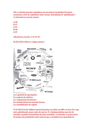 (32) A referida operação simultânea em um número incalculável de países 
caracteriza a fase do capitalismo mais recente, denominada de “globalização”. 
As alternativas corretas somam: 
a) 48 
b) 57 
c) 54 
d) 58 
e) 62 
Afirmativas corretas: 1+8+16+32 
56-(INATEL) Observe a figura abaixo: 
a) a expansão do agronegócio. 
b) o poderio da robótica. 
c) a vulgarização da internet. 
d) o fortalecimento do mercado interno. 
e) a mundialização do capital. 
57-(UNIFACS) Ele [Milton Santos] formulou essa idéia em 2001, no livro Por uma 
outra globalização, pouco antes de morrer. É o fundamentalismo que faz do 
consumo a grande característica da nossa sociedade. A economia se ancora nisso. 
O mundo está produzindo muito mais do que a sociedade tem capacidade de 
 