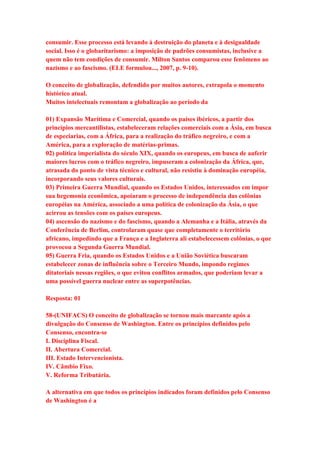 consumir. Esse processo está levando à destruição do planeta e à desigualdade 
social. Isso é o globaritarismo: a imposição de padrões consumistas, inclusive a 
quem não tem condições de consumir. Milton Santos comparou esse fenômeno ao 
nazismo e ao fascismo. (ELE formulou..., 2007, p. 9-10). 
O conceito de globalização, defendido por muitos autores, extrapola o momento 
histórico atual. 
Muitos intelectuais remontam a globalização ao período da 
01) Expansão Marítima e Comercial, quando os países ibéricos, a partir dos 
princípios mercantilistas, estabeleceram relações comerciais com a Ásia, em busca 
de especiarias, com a África, para a realização do tráfico negreiro, e com a 
América, para a exploração de matérias-primas. 
02) política imperialista do século XIX, quando os europeus, em busca de auferir 
maiores lucros com o tráfico negreiro, impuseram a colonização da África, que, 
atrasada do ponto de vista técnico e cultural, não resistiu à dominação européia, 
incorporando seus valores culturais. 
03) Primeira Guerra Mundial, quando os Estados Unidos, interessados em impor 
sua hegemonia econômica, apoiaram o processo de independência das colônias 
européias na América, associado a uma política de colonização da Ásia, o que 
acirrou as tensões com os países europeus. 
04) ascensão do nazismo e do fascismo, quando a Alemanha e a Itália, através da 
Conferência de Berlim, controlaram quase que completamente o território 
africano, impedindo que a França e a Inglaterra ali estabelecessem colônias, o que 
provocou a Segunda Guerra Mundial. 
05) Guerra Fria, quando os Estados Unidos e a União Soviética buscaram 
estabelecer zonas de influência sobre o Terceiro Mundo, impondo regimes 
ditatoriais nessas regiões, o que evitou conflitos armados, que poderiam levar a 
uma possível guerra nuclear entre as superpotências. 
Resposta: 01 
58-(UNIFACS) O conceito de globalização se tornou mais marcante após a 
divulgação do Consenso de Washington. Entre os princípios definidos pelo 
Consenso, encontra-se 
I. Disciplina Fiscal. 
II. Abertura Comercial. 
III. Estado Intervencionista. 
IV. Câmbio Fixo. 
V. Reforma Tributária. 
A alternativa em que todos os princípios indicados foram definidos pelo Consenso 
de Washington é a 
 