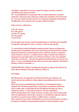 velocidade e capacidade, encurtou o tempo das viagens, gerando a noção de 
“encolhimento do mapa do mundo”. 
III - As possibilidades de comunicação entre as nações facilitaram os acordos 
comerciais e financeiros que reduziram as diferenças econômicas entre Norte-Sul. 
IV - O avanço técnico na infra-estrutura de transportes localizada no Hemisfério 
Sul dificultou o livre comércio entre os países subdesenvolvidos. 
Estão corretas as afirmativas 
a) II e IV, apenas. 
b) I e III, apenas. 
c) I, III e IV, apenas. 
d) I e II, apenas. 
e) I, II, II e IV. 
O texto abaixo, que aborda a questão da globalização, é referência para responder 
às 2 questões subseqüentes. Leia-o e encontre o valor de cada questão. 
“(...) uma minoria social privilegiada acumulou grande riqueza em prejuízo da 
grande maioria da população. Essa nova ordem financeira internacional é nutrida 
pela pobreza humana e pela destruição do meio ambiente. Ela gera o apartheid 
social, estimula o racismo e os conflitos étnicos, solapa os direitos das mulheres e, 
freqüentemente, precipita países em confrontos destrutivos entre nacionalidades. 
Além disso, as reformas – visto que são aplicadas simultaneamente em mais de cem 
países – levam a uma globalização da pobreza, processo que aniquila a subsistência 
humana e destrói a sociedade (...)” 
CHOSSUDOVSKY, Michel. A globalização da pobreza: impacto das reformas do 
FMI e Banco Mundial. São Paulo: Moderna, 1999.p. 27. 
61-(Unifap) 
(01) Movimentos contemporâneos de defesa dos direitos das minorias e de 
preservação do meio ambiente criticam alguns dos problemas descritos no texto 
acima. 
(02) Com o processo de globalização, intensifica-se o desmatamento para a 
expansão das atividades agropecuárias, aumentando os problemas ambientais, 
entre os quais estão, a diminuição da taxa de infiltração da água nos solos, a 
extinção de espécies e a alteração do modo de vida das comunidades. 
(04) O enfraquecimento dos estados nacionais, causado, entre outras razões, pelos 
efeitos da globalização, democratiza a pobreza e as deficiências regionais, além de 
recrudescer, nos países desenvolvidos, conflitos étnicos e culturais. 
(08) A questão de uma melhor distribuição dos recursos materiais entre as nações é 
de natureza econômica não perpassando questões de natureza política e ética. 
 