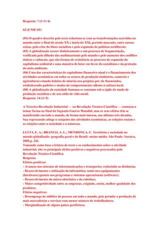 Resposta: 7 (1+2+4) 
62-(UNIFAP) 
(01) O quadro descrito pelo texto relaciona-se com as transformações ocorridas no 
mundo entre o final do século XX e início do XXI, período marcado, entre outras 
coisas, pela crise do bloco socialista e pela expansão de políticas neoliberais. 
(02) A globalização ocorre dialeticamente a um processo de fragmentação, 
verificada pela difusão das multinacionais pelo mundo e pelo aumento dos conflitos 
étnicos e culturais, que são formas de resistência ao processo de expansão do 
capitalismo ocidental e uma maneira de lutar em favor do socialismo e da proteção 
do meio ambiente. 
(04) Uma das características do capitalismo financeiro atual é o financiamento das 
atividades econômicas em todos os setores de produção (indústria, comércio e 
agricultura) criando bolsões de miséria nos projetos por ele financiados, 
estabelecendo padrões e modos de comportamento alheios à cultura local. 
(08) A globalização da sociedade humana se consuma sob a égide do modo de 
produção socialista e de seu estilo de vida social. 
Resposta: 14 (1+5) 
A Terceira Revolução Industrial — ou Revolução Técnico-Científica — começou a 
tomar forma no final da Segunda Guerra Mundial, mas os seus efeitos têm se 
manifestado em todo o mundo, de forma mais intensa, nas últimas três décadas. 
Sua repercussão atinge o conjunto das atividades econômicas, as relações sociais e 
as relações entre a sociedade e a natureza. 
LUCCI, E. A.; BRANCO, A. L.; MENDONÇA, C. Território e sociedade no 
mundo globalizado: geografia geral e do Brasil: ensino médio. São Paulo: Saraiva, 
2005.p. 241. 
Tomando como base a leitura do texto e os conhecimentos sobre a atividade 
industrial, cite os principais efeitos positivos e negativos provocados pela 
Revolução Técnico-Científica. 
Resposta: 
Efeitos positivos: 
- Avanços nos sistemas de telecomunicações e transportes, reduzindo as distâncias. 
- Desenvolvimento e utilização da informática, tanto nos equipamentos 
(hardware);quanto nos programas e sistemas operacionais (software); 
- Desenvolvimento da micro-eletrônica e da robótica; 
- Maior competitividade entre as empresas, exigindo, assim, melhor qualidade dos 
produtos; 
Efeitos negativos: 
- Desemprego de milhões de pessoas em todo o mundo, pois permite a produção de 
mais mercadorias e serviços com menor número de trabalhadores. 
- Marginalização de alguns países periféricos. 
 