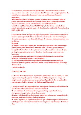 No contexto da economia mundial globalizada, a disputa econômica entre as 
empresas tem como palco o mercado mundial. Vivemos rodeados por produtos das 
mais diversas origens, fabricados por empresas multinacionais bastante 
conhecidas. 
[Elas] ampliaram seus mercados, vendem produtos em praticamente todos os 
países, aumentaram o número de filiais em todo o globo e compraram muitas 
empresas em vários países, principalmente nos subdesenvolvidos. 
LUCCI, E. A.; BRANCO, A. L.; MENDONÇA, C. Território e sociedade no 
mundo globalizado: geografia geral e do Brasil: ensino médio. São Paulo: Saraiva, 
2005, p. 128-129. 
Considerando o texto, indique três regiões geográficas onde estão concentradas as 
maiores corporações industriais, financeiras e comerciais e cite duas vantagens 
oferecidas pelos países que visam à instalação de empresas multinacionais em seus 
territórios. 
Resposta: 
As maiores corporações industriais, financeiras e comerciais estão concentradas 
nos Estados Unidos (Região dos Grandes Lagos, Extremo Oeste e Nordeste), 
Europa Ocidental (Vale do Reno, dentre outros), Japão, China e Coréia do Sul. 
As funções agregadas pelos países visando a atuação das grandes empresas 
envolvem: 
- Instalação de empresas estatais, ligadas principalmente ao setor de infra-estrutura, 
como o siderúrgico e o petroquímico. 
- Construção e manutenção de equipamentos de infra-estrutura (rodovias, 
ferrovias, viadutos, portos, aeroportos, usinas e redes de distribuição de energia 
elétrica, etc.). 
- Incentivos fiscais. 
VESTIBULAR 2007 
63-(UEPB) Para alguns autores, a gênese da globalização está no século XV, com 
as grandes navegações, porém é na década de 1990 que o processo atinge um 
estágio jamais imaginado, com a crescente interdependência dos mercados. Este 
processo que relativiza o tempo e as distâncias só foi possível 
I. com a revolução das telecomunicações, em especial com a expansão da internet, 
que viabiliza a fluidez monetária em escala mundial. 
II. com a difusão da política neoliberal, que restringe o papel do Estado, 
desregulamenta e privatiza setores da economia. 
III. com a adoção do Keynesianismo por países que optaram por uma política de 
bem-estar social para garantir o pleno emprego. 
IV. com a expansão da organização fordista, que viabilizou a produção de massa 
voltada para um consumo também de massa e a grande especialização da mão-de-obra. 
 