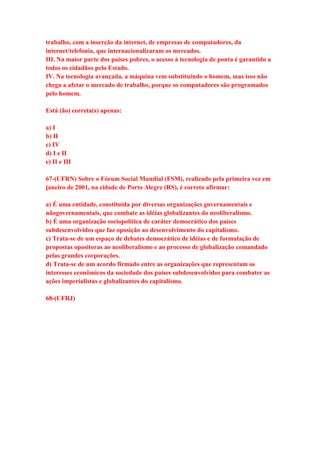 trabalho, com a inserção da internet, de empresas de computadores, da 
internet/telefonia, que internacionalizaram os mercados. 
III. Na maior parte dos países pobres, o acesso à tecnologia de ponta é garantido a 
todos os cidadãos pelo Estado. 
IV. Na tecnologia avançada, a máquina vem substituindo o homem, mas isso não 
chega a afetar o mercado de trabalho, porque os computadores são programados 
pelo homem. 
Está (ão) correta(s) apenas: 
a) I 
b) II 
c) IV 
d) I e II 
e) II e III 
67-(UFRN) Sobre o Fórum Social Mundial (FSM), realizado pela primeira vez em 
janeiro de 2001, na cidade de Porto Alegre (RS), é correto afirmar: 
a) É uma entidade, constituída por diversas organizações governamentais e 
nãogovernamentais, que combate as idéias globalizantes do neoliberalismo. 
b) É uma organização sociopolítica de caráter democrático dos países 
subdesenvolvidos que faz oposição ao desenvolvimento do capitalismo. 
c) Trata-se de um espaço de debates democrático de idéias e de formulação de 
propostas opositoras ao neoliberalismo e ao processo de globalização comandado 
pelas grandes corporações. 
d) Trata-se de um acordo firmado entre as organizações que representam os 
interesses econômicos da sociedade dos países subdesenvolvidos para combater as 
ações imperialistas e globalizantes do capitalismo. 
68-(UFRJ) 
 