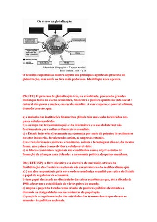 O desenho esquemático mostra alguns dos principais agentes do processo de 
globalização, mas omite os três mais poderosos. Identifique esses agentes. 
69-(UFC) O processo de globalização tem, na atualidade, provocado grandes 
mudanças tanto na esfera econômica, financeira e política quanto na vida social e 
cultural dos povos e nações, em escala mundial. A esse respeito, é possível afirmar, 
de modo correto, que: 
a) a maioria das instituições financeiras globais tem suas sedes localizadas nos 
países subdesenvolvidos. 
b) o avanço das telecomunicações e da informática e o uso da Internet são 
fundamentais para os fluxos financeiros mundiais. 
c) o Estado intervém diretamente na economia por meio de potentes investimentos 
no setor industrial, fortalecendo, assim, as empresas estatais. 
d) as transformações políticas, econômicas, sociais e tecnológicas dão-se, da mesma 
forma, nos países desenvolvidos e subdesenvolvidos. 
e) os blocos econômicos regionais são constituídos com o objetivo único de 
formação de alianças para defender a autonomia política dos países membros. 
70-(CEFETSP) A livre iniciativa e a abertura de mercados através da 
flexibilização das fronteiras nacionais são características do neoliberalismo que 
a) é um dos responsáveis pela nova ordem econômica mundial que retira do Estado 
o papel de regulador da economia. 
b) tem papel destacado na diminuição das crises econômicas que, até a década de 
1980, afetavam a estabilidade de vários países do mundo. 
c) amplia o papel do Estado como criador de políticas públicas destinadas a 
diminuir as desigualdades socioeconômicas da população. 
d) propicia a regulamentação das atividades das transnacionais que devem se 
submeter às políticas nacionais. 
 