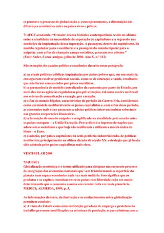 e) promove o processo de globalização e, conseqüentemente, a diminuição das 
diferenças econômicas entre os países ricos e pobres. 
71-(FGV-economia) “O maior drama histórico contemporâneo reside no abismo 
entre a atualidade da necessidade de superação do capitalismo e a regressão nas 
condições da implantação dessa superação. A passagem, dentro do capitalismo, do 
modelo regulador para o neoliberal e a passagem do mundo bipolar para o 
unipolar, com o fim do chamado campo socialista, geraram esse abismo.” 
(Emir Sader, Caros Amigos, julho de 2006. Ano X, n.º 112) 
São exemplos do quadro político e econômico descrito nesse parágrafo: 
a) as atuais políticas públicas implantadas por países pobres que, em sua maioria, 
conseguiram resolver problemas sociais, como os de educação e saúde, resultados 
que não foram conquistados por países socialistas. 
b) a permanência do modelo centralizador da economia por parte do Estado, por 
meio das novas agências reguladoras pós-privatizações, tal como ocorre no Brasil 
nos setores de comunicação e energia, por exemplo. 
c) o fim do mundo bipolar, característico do período da Guerra Fria, considerado 
como um modelo neoliberal entre os países capitalistas e, com o fim desse período, 
as economias mais ricas passaram a adotar políticas intervencionistas sobretudo 
nas grandes corporações financeiras. 
d) a formação do mundo unipolar exemplificado na atualidade pelo acordo entre 
os países europeus – a União Européia. Prova disso é o ingresso de nações que 
adotavam o socialismo e que hoje são neoliberais e utilizam a moeda única do 
bloco – o Euro. 
e) a adoção, por países capitalistas da semi-periferia industrializada, de políticas 
neoliberais, principalmente na última década do século XX, estratégia que já havia 
sido adotada pelos países capitalistas mais ricos. 
VESTIBULAR 2006 
72-(UESC) 
Globalização econômica é o termo utilizado para designar um crescente processo 
de integração das economias nacionais que vem transformando a superfície do 
planeta num espaço econômico cada vez mais unitário. Isso significa que os 
produtos e os capitais transitam entre os países com liberdade cada vez maior, 
determinando que a economia assuma um caráter cada vez mais planetário. 
MÉDICI; ALMEIDA, 1999, p. 5. 
As informações do texto, da ilustração e os conhecimentos sobre globalização 
permitem concluir: 
a) A visão do Estado como uma instituição geradora de emprego e protetora do 
trabalho provocou modificações na estrutura de produção, o que culminou com a 
 