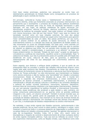 Com base nestas premissas, podemos nos perguntar se existe hoje um 
debilitamento generalizado do Estado-Nação como conseqüência do processo de 
globalização e qual o sentido do mesmo. 
Em princípio, confunde-se muitas vezes o "debilitamento" do Estado com um 
fenômeno distinto, ainda que fortemente associado ao processo internacional e ao 
pensamento que o acompanha: o processo de mudança das políticas econômicas 
predominantes, marcadas pela crise do modo de regulação keynesiano e pela 
aplicação, em seu lugar, de políticas neoliberais de ajuste estrutural (re-estruturaçao 
produtiva, reforma do Estado, abertura econômica, privatizações, 
abandono de políticas de proteção social). Isso pode implicar um Estado menor, 
com menos burocracia, mas não por isso menos "forte", quer seja no interior da 
sociedade nacional como em suas relações externas. No caso dos países 
desenvolvidos, é particularmente notável seu papel como instrumento para garantir 
maior competitividade de cada um deles. Nos países periféricos, por seu turno, 
ainda é preciso analisar se as políticas de ajuste estrutural, os efeitos do 
endividamento externo e a redução das áreas de capitalismo do Estado podem ou 
não incrementar os níveis de competitividade. Em todo caso, como assinala um 
autor, no plano econômico a regulação estatal subsiste, ainda que seja no sentido 
de retomar os objetivos que tinha "em um período mais recuado do capitalismo 
ocidental, visando à competitividade, à supremacia e ao elitismo" no lugar dos 
traços predominantes no chamado "Estado do bem-estar" surgido no pós-guerra, 
vinculando-se a políticas de crescimento, equilíbrio social e universalidade. Hoje "a 
soberania do Estado, que não é juridicamente posta em questão pela afirmação das 
tendências em curso, reduz-se de fato, para os governos, a determinar 
soberanamente até onde irá sua adequação aos (movimentos externos de) 
capitais."3 
Outro aspecto, que distorce o enfoque deste problema, é que se parte de um 
pressuposto falso ao conceber o cenário das relações internacionais anterior como 
regido pela ação exclusiva dos Estados. Precisamente ao longo dos últimos cem 
anos fizeram-se fortemente visíveis os fenômenos e estruturas que Pierre Renouvin 
chamou de "forças profundas" na vida internacional, que transcendem os Estados 
como atores exclusivos e dão às nações uma "porosidade" em relação a processos 
transnacionais. Desde as últimas três décadas do século XIX, o mundo tem 
assistido à expansão das empresas multinacionais, a crises econômicas e 
financeiras de alcance universal, a escândalos internacionais, a processos de 
intensificação e difusão de práticas culturais e científicas e de correntes ideológicas 
e políticas de caráter mundial (socialismo, comunismo, fascismo, liberalismo, 
diversos tipos de movimentos religiosos e de organizações internacionais). Destaca-se, 
por sua peculiar importância na política mundial, a Internacional Comunista. 
Entretanto, essas tendências não anularam a ação estatal e, pelo contrário, em 
certas conjunturas potencializaram-na: as guerras entre as grandes potências 
chegaram a ter, assim, um alcance universal4. Também é preciso recordar que, ao 
iniciar-se o século XX, grande parte da população do mundo não vivia sob a 
jurisdição de Estados soberanos, mas inseriam-se no marco de diversas formas de 
dominação colonial e semicolonial. Um resultado visível das últimas cinco décadas 
é, por isso, a multiplicação de Estados independentes no cenário internacional. 
Na realidade, o peso ainda vigente dos Estados nacionais, particularmente o das 
grandes potências, faz-se mais visível no plano político, estratégico e militar, como 
mostram a Guerra do Golfo e o processo posterior de negociações e conflitos entre 
os países líderes em relação a diversos pontos "quentes" da agenda internacional (o 
caso da ex-Iugoslávia, Somália, Cuba, Irã e Líbia, etc), assim como as 
discrepâncias a respeito do controle e desenvolvimento de armas nucleares dentro 
do ainda vigente monopólio atômico. Tudo isso tem-se refletido na visível "crise" 
dos organismos internacionais, como as Nações Unidas, cuja influência como ente 
 