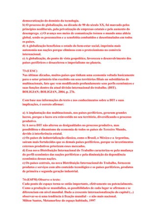 democratização do domínio da tecnologia. 
b) O processo de globalização, na década de 90 do século XX, foi marcado pelos 
princípios neoliberais, pela privatização de empresas estatais e pelo aumento do 
desemprego. c) O avanço nos meios de comunicação tornou o mundo uma aldeia 
global, sendo os preconceitos e a xenofobia combatidos e desestimulados em todos 
os países. 
d) A globalização beneficiou o estado do bem-estar social, imprimiu mais 
autonomia nas nações porque eliminou com o protecionismo no comércio 
internacional. 
e) A globalização, do ponto de vista geopolítico, favoreceu o desenvolvimento dos 
países periféricos e desacelerou o imperialismo no planeta. 
73-(UESC) 
Nas últimas décadas, muitos países que tinham uma economia voltada basicamente 
para o setor primário têm recebido em seus territórios filiais ou subsidiárias de 
multinacionais, fato que vem modificando profundamente seus perfis econômicos e 
suas funções dentro da atual divisão internacional do trabalho. (DIT). 
BOLIGIAN; BOLIGIAN, 2004, p. 276. 
Com base nas informações do texto e nos conhecimentos sobre a DIT e suas 
implicações, é correto afirmar: 
a) A implantação das multinacionais, nos países periféricos, geraram grandes 
lucros, porque o lucro era reinvestido no seu território, diversificando o processo 
produtivo. 
b) A nova DIT não alterou as desigualdades no processo produtivo, mas 
possibilitou o dinamismo da economia de todos os países do Terceiro Mundo, 
devido à interferência estatal. 
c) Os países de industrialização clássica, como o Brasil, o México e a Argentina, 
saíram mais fortalecidos que os demais países periféricos, porque os investimentos 
externos produtivos priorizam esses mercados. 
d) Essa nova Distribuição Internacional do Trabalho caracteriza-se pela mudança 
do perfil econômico das nações periféricas e pela diminuição da dependência 
econômica dessas nações. 
e) Os países centrais, na nova Distribuição Internacional do Trabalho, fornecem 
produtos e serviços com alto conteúdo tecnológico e os países periféricos, produtos 
de primeira e segunda geração industrial. 
74-(ESPM) Observe o texto: 
Cada ponto do espaço torna-se então importante, efetivamente ou potencialmente. 
Como a produção se mundializa, as possibilidades de cada lugar se afirmam e se 
diferenciam em nível mundial. Dada a crescente internacionalização do capital (...) 
observar-se-á uma tendência à fixação mundial – e não mais nacional. 
Milton Santos, Metamorfose do espaço habitado, 1997 
 