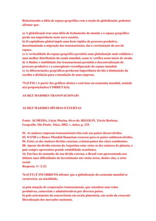 Relacionando a idéia de espaço geográfico com a noção de globalização, podemos 
afirmar que: 
a) A globalização traz uma idéia de fechamento do mundo e o espaço geográfico 
perde sua importância neste novo cenário. 
b) O capitalismo global impôs uma forte rigidez do processo produtivo, 
desestimulando a migração das transnacionais, daí a reorientação do uso do 
espaço. 
c) A verticalidade do espaço geográfico permitiu uma globalização mais solidária e 
uma melhor distribuição da renda mundial, como se verifica neste início de século. 
d) A fluidez e mobilidade das transnacionais permitiu a descentralização do 
processo produtivo e a conseqüente reconfiguração do espaço mundial. 
e) As diferenciações geográficas perderam importância devido à diminuição da 
escolha a distância para a instalação de uma empresa. 
75-(UFSC) A partir dos gráficos abaixo e com base na economia mundial, assinale 
a(s) proposição(ões) CORRETA(S). 
AS DEZ MAIORES TRANSNACIONAIS 
AS DEZ MAIORES DÍVIDAS EXTERNAS 
Fonte: ALMEIDA, Lúcia Marina Alves de; RIGOLIN, Tércio Barbosa. 
Geografia. São Paulo: Ática, 2002, v. único, p. 233. 
01. As maiores empresas transnacionais têm sede nos países desenvolvidos. 
02. O FMI e o Banco Mundial financiam recursos para os países subdesenvolvidos. 
04. Entre as dez maiores dívidas externas, existem países dos cinco continentes. 
08. Apesar da dívida externa da Argentina estar entre as dez maiores do planeta, o 
país sempre apresentou grande estabilidade econômica. 
16. Em face do tamanho da sua dívida externa, o Brasil vem apresentando nos 
últimos anos dificuldades de investimento em várias áreas, dentre elas, o setor 
social. 
Resposta: 1+ 2 (3) 
76-(UFT) É INCORRETO afirmar que a globalização da economia mundial se 
caracteriza, na atualidade, 
a) pela atuação de corporações transnacionais, que estendem suas redes 
produtivas, comerciais e administrativas por diversos países. 
b) pelo acirramento da concorrência em escala planetária, em razão da crescente 
liberalização dos mercados nacionais. 
 