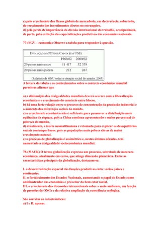 c) pelo crescimento dos fluxos globais de mercadoria, em decorrência, sobretudo, 
do crescimento dos investimentos diretos no estrangeiro. 
d) pela perda de importância da divisão internacional do trabalho, acompanhada, 
de perto, pela extinção das especializações produtivas das economias nacionais. 
77-(FGV – economia) Observe a tabela para responder à questão. 
A leitura da tabela e os conhecimentos sobre o contexto econômico mundial 
permitem afirmar que 
a) a diminuição das desigualdades mundiais deverá ocorrer com a liberalização 
econômica e o crescimento do comércio entre blocos. 
b) há uma forte relação entre o processo de concentração da produção industrial e 
o aumento das diferenças sociais no mundo. 
c) o crescimento econômico não é suficiente para promover a distribuição mais 
eqüitativa da riqueza, pois a China continua apresentando o maior percentual de 
pobreza do mundo. 
d) atualmente, a teoria neomalthusiana é retomada para explicar os desequilíbrios 
sociais contemporâneos, pois as populações mais pobres são as de maior 
crescimento natural. 
e) o processo de globalização é assimétrico e, nestas últimas décadas, tem 
aumentado a desigualdade socioeconômica mundial. 
78-(MACK) O termo globalização expressa um processo, sobretudo de natureza 
econômica, atualmente em curso, que atinge dimensão planetária. Entre as 
características principais da globalização, destacam-se: 
I. a descentralização espacial das funções produtivas entre vários países e 
continentes. 
II. o fortalecimento dos Estados Nacionais, aumentando o papel do Estado como 
administrador das economias e provedor do bem estar social. 
III. o crescimento das discussões internacionais sobre o meio ambiente, em função 
de pressões de ONGs e da relativa ampliação da consciência ecológica. 
São corretas as características: 
a) I e II, apenas. 
 