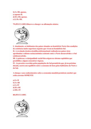 b) I e III, apenas. 
c) apenas II. 
d) II e III, apenas. 
e) I, II e III. 
79-(PUCCAMP) Observe a charge e as afirmações abaixo. 
I. Atualmente, os habitantes dos países situados no hemisfério Norte têm condições 
de existência muito superiores àqueles que vivem no hemisfério Sul. 
II. A revolução técnico-científica-informacional realizada nos países ricos 
aprofundou o abismo socioeconômico existente entre o Norte desenvolvido e o Sul 
subdesenvolvido. 
III. A pobreza e a desigualdade social têm origem no sistema capitalista que 
possibilita a alguns concentrar riqueza. 
IV. As pressões exercidas pelas populações do Sul permitirão que, já na próxima 
década, ocorra um equilíbrio entre o consumo de bens pelos habitantes do Norte e 
do Sul. 
A charge e seus conhecimentos sobre a economia mundial permitem concluir que 
estão corretas SOMENTE 
a) I e II 
b) I e III 
c) I e IV 
d) II e III 
e) III e IV 
80-(PUCCAMP) 
 