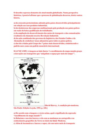 O desenho expressa elementos do atual mundo globalizado. Numa perspectiva 
histórica, é possível afirmar que o processo de globalização decorreu, dentre outros 
fatores, 
a) do crescente protecionismo adotado pelos países desenvolvidos principalmente 
em relação aos seus produtos industriais. 
b) do desinteresse das empresas multinacionais pela produção nos países pobres 
em razão da baixa qualificação do trabalhador. 
c) da ampliação do desenvolvimento dos meios de transporte e das comunicações 
resultantes da chamada terceira Revolução Industrial. 
d) da ação combinada dos governos da Inglaterra, dos Estados Unidos e da 
Alemanha de estabelecer taxas aduaneiras para todos os países pobres. 
e) das leis criadas pelo Grupo dos 7 países mais desenvolvidos, estabelecendo o 
padrão-ouro como um padrão monetário internacional. 
81-(UNICAMP) A imagem ao lado ilustra “o encolhimento do mapa mundo graças 
a inovações nos transportes que ‘aniquilam o espaço por meio do tempo’”. 
(David Harvey, A condição pós-moderna. 
São Paulo: Edições Loyola, 1993, p. 220.) 
a) De acordo com a imagem e o texto acima, qual o significado da expressão 
“encolhimento do mapa mundo”? 
b) Relacione o uso dos barcos a vela com as mudanças na cartografia e no 
conhecimento geográfico da Terra no início da Idade Moderna. 
c) Além de locomotivas e barcos a vapor, cite um outro meio de transporte 
 