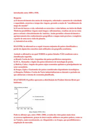 introduzido entre 1850 e 1930. 
Resposta 
a) O desenvolvimento dos meios de transporte, sobretudo o aumento da velocidade 
e capacidade, encurtou o tempo das viagens, gerando a noção de “encolhimento do 
mapa do mundo” 
b) O uso de barcos a vela, sobretudo as caravelas e velas latinas, no início da Idade 
Moderna possibilitou viagens mais longas e ultramarinas, resultou em novas rotas 
para o oriente e descobrimento da América. Assim permitiu o desenvolvimento e 
aprimoramento dos conhecimentos geográficos e mapas mais precisos e completos 
a partir de uma nova visão do planeta. 
c) Automóvel ou avião. 
82-(UFPR) As alternativas a seguir trazem conjuntos de países classificados a 
partir de algum dos conceitos mais utilizados em geografia econômica. 
Assinale a afirmativa na qual TODOS os países listados NÃO condizem com a 
classificação sugerida. 
a) Brasil, Coréia do Sul e Argentina são países periféricos emergentes. 
b) EUA, Alemanha e Japão são países detentores de tecnologia de ponta. 
c) Bolívia, Cuba e Angola são países cujas economias apóiam-se principalmente no 
setor secundário. 
d) Iraque, Egito e Guatemala são países considerados dependentes tecnológicos. 
e) Hungria, Polônia e Coréia do Norte industrializaram-se durante o período em 
que adotaram o sistema de economia planificada. 
83-(UNIFESP) O gráfico apresenta a distribuição do Produto Interno Bruto por 
habitante. 
Pode-se afirmar que, entre 1960 e 2000, a renda dos vinte países mais ricos 
a) cresceu rapidamente, graças às intervenções militares em países pobres, como as 
no Vietnã e, mais recentemente, no Afeganistão e no Iraque, que possibilitaram a 
ampliação de mercado. 
 
