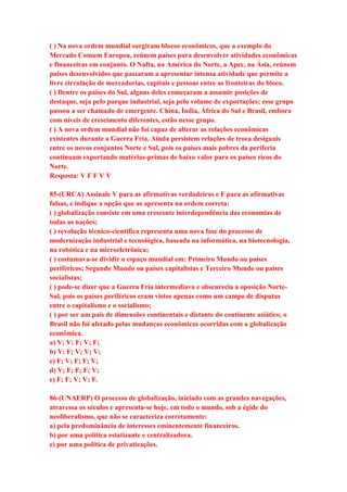 ( ) Na nova ordem mundial surgiram blocos econômicos, que a exemplo do 
Mercado Comum Europeu, reúnem países para desenvolver atividades econômicas 
e financeiras em conjunto. O Nafta, na América do Norte, a Apec, na Ásia, reúnem 
países desenvolvidos que passaram a apresentar intensa atividade que permite a 
livre circulação de mercadorias, capitais e pessoas entre as fronteiras do bloco. 
( ) Dentre os países do Sul, alguns deles começaram a assumir posições de 
destaque, seja pelo parque industrial, seja pelo volume de exportações; esse grupo 
passou a ser chamado de emergente. China, Índia, África do Sul e Brasil, embora 
com níveis de crescimento diferentes, estão nesse grupo. 
( ) A nova ordem mundial não foi capaz de alterar as relações econômicas 
existentes durante a Guerra Fria. Ainda persistem relações de troca desiguais 
entre os novos conjuntos Norte e Sul, pois os países mais pobres da periferia 
continuam exportando matérias-primas de baixo valor para os países ricos do 
Norte. 
Resposta: V F F V V 
85-(URCA) Assinale V para as afirmativas verdadeiras e F para as afirmativas 
falsas, e indique a opção que as apresenta na ordem correta: 
( ) globalização consiste em uma crescente interdependência das economias de 
todas as nações; 
( ) revolução técnico-científica representa uma nova fase do processo de 
modernização industrial e tecnológica, baseada na informática, na biotecnologia, 
na robótica e na microeletrônica; 
( ) costumava-se dividir o espaço mundial em: Primeiro Mundo ou países 
periféricos; Segundo Mundo ou países capitalistas e Terceiro Mundo ou países 
socialistas; 
( ) pode-se dizer que a Guerra Fria intermediava e obscurecia a oposição Norte- 
Sul, pois os países periféricos eram vistos apenas como um campo de disputas 
entre o capitalismo e o socialismo; 
( ) por ser um país de dimensões continentais e distante do continente asiático, o 
Brasil não foi afetado pelas mudanças econômicas ocorridas com a globalização 
econômica. 
a) V; V; F; V; F; 
b) V; F; V; V; V; 
c) F; V; F; F; V; 
d) V; F; F; F; V; 
e) F; F; V; V; F. 
86-(UNAERP) O processo de globalização, iniciado com as grandes navegações, 
atravessa os séculos e apresenta-se hoje, em todo o mundo, sob a égide do 
neoliberalismo, que não se caracteriza corretamente: 
a) pela predominância de interesses eminentemente financeiros. 
b) por uma política estatizante e centralizadora. 
c) por uma política de privatizações. 
 