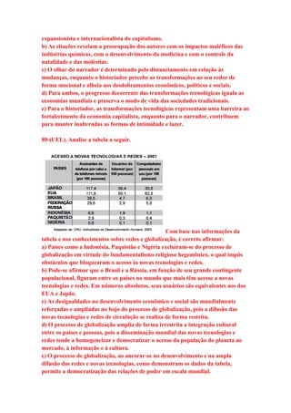 expansionista e internacionalista do capitalismo. 
b) As citações revelam a preocupação dos autores com os impactos maléficos das 
indústrias químicas, com o desenvolvimento da medicina e com o controle da 
natalidade e das moléstias. 
c) O olhar do narrador é determinado pelo distanciamento em relação às 
mudanças, enquanto o historiador percebe as transformações ao seu redor de 
forma mocional e alheia aos desdobramentos econômicos, políticos e sociais. 
d) Para ambos, o progresso decorrente das transformações tecnológicas iguala as 
economias mundiais e preserva o modo de vida das sociedades tradicionais. 
e) Para o historiador, as transformações tecnológicas representam uma barreira ao 
fortalecimento da economia capitalista, enquanto para o narrador, contribuem 
para manter inalteradas as formas de intimidade e lazer. 
89-(UEL). Analise a tabela a seguir. 
Com base nas informações da 
tabela e nos conhecimentos sobre redes e globalização, é correto afirmar: 
a) Países como a Indonésia, Paquistão e Nigéria excluíram-se do processo de 
globalização em virtude do fundamentalismo religioso hegemônico, o qual impôs 
obstáculos que bloquearam o acesso às novas tecnologias e redes. 
b) Pode-se afirmar que o Brasil e a Rússia, em função de seu grande contingente 
populacional, figuram entre os países no mundo que mais têm acesso a novas 
tecnologias e redes. Em números absolutos, seus usuários são equivalentes aos dos 
EUA e Japão. 
c) As desigualdades no desenvolvimento econômico e social são mundialmente 
reforçadas e ampliadas no bojo do processo de globalização, pois a difusão das 
novas tecnologias e redes de circulação se realiza de forma restrita. 
d) O processo de globalização amplia de forma irrestrita a integração cultural 
entre os países e pessoas, pois a disseminação mundial das novas tecnologias e 
redes tende a homogeneizar e democratizar o acesso da população do planeta ao 
mercado, à informação e à cultura. 
e) O processo de globalização, ao ancorar-se no desenvolvimento e na ampla 
difusão das redes e novas tecnologias, como demonstram os dados da tabela, 
permite a democratização das relações de poder em escala mundial. 
 