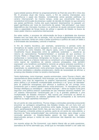 supra-estatal parecia afirmar-se progressivamente ao final dos anos 80 e início dos 
90. O processo atual não marca, assim, o fim do sistema interestatal, pois 
intensifica-se o papel dos Estados, considerando várias grandes potências no 
cenário internacional5. Ao mesmo tempo, ainda que visivelmente haja uma 
considerável diminuição da presença e poder de decisão do Estado no que concerne 
aos países periféricos, muitos dos quais lograram desempenhar no passado um 
papel significativo por meio do movimento de países "não-alinhados": sua maior 
dependência dos mercados mundiais e as políticas de ajuste estrutural reduziram 
neles a capacidade de forças locais de utilizar o aparato do Estado na busca de 
maior poder interno e autonomia internacional. 
Por estas razões, o processo de reformulação da força e debilidade dos diversos 
Estados tem sua base não na extinção, mas na estruturação/desestruturação dos 
espaços nacionais, tendo em conta o poder econômico e político de cada um deles e 
a diversidade das sociedades, culturas e histórias. 
O fim do império Soviético, por exemplo, caracterizou o período como de 
emergência de nações outrora apagadas no Leste que reivindicaram seus direitos 
de constituir-se como Estados. Em alguns casos, como o iugoslavo – em que 
inicialmente houve desacordos entre as potências ocidentais –, assiste-se ao 
retorno de nacionalismos "fundamentalistas", a exemplo do que acontece no 
Oriente Médio e Afeganistão, ao mesmo tempo em que crescem as correntes 
neofascistas e nacionalistas retrógradas na Europa e nos Estados Unidos. Esses 
fenômenos ligam-se a fatores históricos ou constituem uma resposta à globalização 
como signos de resistência de valores culturais ameaçados, mas também 
expressam uma tendência contraditória inerente ao próprio processo econômico e 
político em curso na ordem mundial. Assim, as forças internacionais têm 
engendrado no establishment norte-americano disjuntivas nacionalistas (como as 
de vários candidatos a eleições presidenciais), diante da necessidade de afirmar a 
presença dos Estados Unidos no cenário internacional. 
Tanto diplomatas, como Kissinger, quanto economistas, como Thurow e Reich, são 
representativos dessa tendência. Para Kissinger, por exemplo, o fim da bipolaridade 
mostrou uma crise de hegemonia no sistema internacional, tornando visível no 
plano político a já existente multipolaridade econômica e os "graus de liberdade" 
para as potências emergentes que oferecia a ausência de um inimigo único 
juntamente com o notório debilitamento norte-americano. "A inexistência de uma 
ameaça ideológica ou estratégica – assinala Kissinger – deixa as nações livres para 
seguirem uma política exterior sustentada em seu interesse nacional imediato" em 
um sistema internacional "caracterizado por 5 ou 6 grandes potências e uma 
multiplicidade de Estados menores"6. Não haverá pax americana ou alemã ou 
japonesa, "a hegemonia do sistema capitalista não corresponde a de nenhuma 
potência ou nação capitalista individual"7. 
De um ponto de vista econômico, Thurow chega a conclusões parecidas procurando 
encontrar as vantagens competitivas dos Estados Unidos, em um livro com um 
subtítulo sugestivo: A batalha econômica entre Japão, Europa e América. Robert 
Reich, parafraseando Adam Smith, fala, por seu turno, do "trabalho das nações", e 
Paul Krugman, criticando ambos os autores, parte de um ponto de vista distinto, a 
denúncia da "falsa competitividade" das economias nacionais, para chegar a uma 
conclusão parecida: os Estados-Nações gozam de boa saúde nos países 
desenvolvidos porque o núcleo de suas economias não depende dos mercados 
externos8. 
Um recente artigo da The Economist, cujo ideário liberal não se pode questionar, 
assinalava de forma alarmada que, ainda que os mercados tendam a ser cada vez 
 