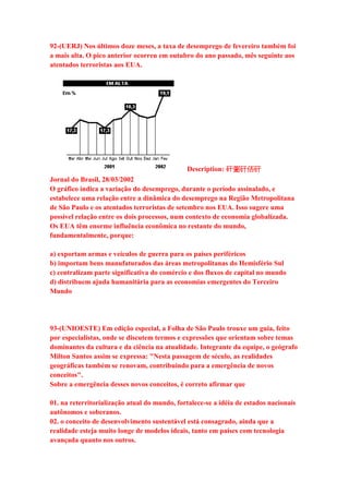 92-(UERJ) Nos últimos doze meses, a taxa de desemprego de fevereiro também foi 
a mais alta. O pico anterior ocorreu em outubro do ano passado, mês seguinte aos 
atentados terroristas aos EUA. 
Description: 矸䰜矸俖矸 
Jornal do Brasil, 28/03/2002 
O gráfico indica a variação do desemprego, durante o período assinalado, e 
estabelece uma relação entre a dinâmica do desemprego na Região Metropolitana 
de São Paulo e os atentados terroristas de setembro nos EUA. Isso sugere uma 
possível relação entre os dois processos, num contexto de economia globalizada. 
Os EUA têm enorme influência econômica no restante do mundo, 
fundamentalmente, porque: 
a) exportam armas e veículos de guerra para os países periféricos 
b) importam bens manufaturados das áreas metropolitanas do Hemisfério Sul 
c) centralizam parte significativa do comércio e dos fluxos de capital no mundo 
d) distribuem ajuda humanitária para as economias emergentes do Terceiro 
Mundo 
93-(UNIOESTE) Em edição especial, a Folha de São Paulo trouxe um guia, feito 
por especialistas, onde se discutem termos e expressões que orientam sobre temas 
dominantes da cultura e da ciência na atualidade. Integrante da equipe, o geógrafo 
Milton Santos assim se expressa: "Nesta passagem de século, as realidades 
geográficas também se renovam, contribuindo para a emergência de novos 
conceitos". 
Sobre a emergência desses novos conceitos, é correto afirmar que 
01. na reterritorialização atual do mundo, fortalece-se a idéia de estados nacionais 
autônomos e soberanos. 
02. o conceito de desenvolvimento sustentável está consagrado, ainda que a 
realidade esteja muito longe de modelos ideais, tanto em países com tecnologia 
avançada quanto nos outros. 
 