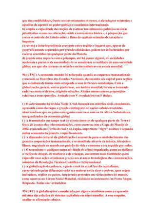 que sua credibilidade, frente aos investimentos externos, é afetada por relatórios e 
opiniões de agentes do poder político e econômico internacionais. 
b) amplia a capacidade das nações de realizar investimentos públicos em áreas 
prioritárias - como na educação, saúde e saneamento básico -, à proporção que 
cresce o controle do Estado sobre o fluxo de capitais oriundos de taxações e 
impostos. 
c) retrata a interdependência crescente entre regiões e lugares que, apesar de 
geograficamente separados por grandes distâncias, podem ser influenciados por 
eventos ocorridos em qualquer parte do Planeta. 
d) propõe uma ruptura com o princípio, até há pouco vigente, de sociedades 
nacionais a pretexto da necessidade de se considerar a realidade de uma sociedade 
global, em que são intensas as relações socioeconômicas em escala mundial. 
96-(UFSC) A economia-mundo foi reforçada quando as empresas transnacionais 
cruzaram as fronteiras dos Estados Nacionais, deslocando seu capital para regiões 
que atendiam de forma mais adequada a seus interesses econômicos. Com a 
globalização, porém, outros problemas, em âmbito mundial, foram se tornando 
cada vez mais evidentes, exigindo soluções. Abaixo encontram-se proposições 
relativas a essas questões. Assinale com V (verdadeiro) ou F (falso). 
( ) O acirramento da divisão Norte X Sul, baseada em critérios sócio-econômicos, 
apresenta como destaque o grande contingente de nações subdesenvolvidas, 
observando-se que os países emergentes convivem com os da África Subsaariana, 
marginalizados da economia global. 
( ) A transmissão em tempo real de acontecimentos de qualquer parte da Terra é 
fruto do avanço das telecomunicações, como ocorreu com a Copa do Mundo de 
2002, realizada na Coréia do Sul e no Japão, importante "tigre" asiático e segunda 
maior economia do planeta, respectivamente. 
( ) A dimensão cultural da globalização é necessária para o estabelecimento das 
grandes corporações transnacionais, e se manifesta através da música, televisão e 
filmes, sugerindo ao mundo um padrão de vida e consumo a ser seguido por todos. 
( ) O terrorismo e qualquer outra atividade do crime organizado, como as máfias e 
o tráfico de drogas, de mulheres e de crianças, encontram mais facilidades para 
expandir suas ações criminosas graças aos avanços tecnológicos das comunicações, 
oriundos da Revolução Técnico-Científica e Informacional. 
( ) A globalização da pobreza, a parte cruel da atual fase do capitalismo, 
caracterizada pelas diferenças cada vez maiores entre ricos e pobres, quer sejam 
indivíduos, regiões ou países, tem gerado protestos em várias partes do mundo, 
como ocorreu no Fórum Social Mundial, realizado recentemente em Porto Alegre. 
Resposta: Todas são verdadeiras 
97-(UFC) A globalização é considerada por alguns estudiosos como a expressão 
máxima das relações do sistema capitalista em nível mundial. A esse respeito, 
analise as afirmações abaixo. 
 