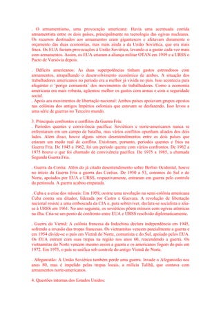 . O armamentismo, uma provocação americana: Havia uma acentuada corrida 
armamentista entre os dois países, principalmente na tecnologia das ogivas nucleares. 
Os recursos destinados aos armamentos eram gigantescos e afetavam duramente o 
orçamento das duas economias, mas mais ainda a da União Soviética, que era mais 
fraca. Os EUA faziam provocações à União Soviética, levando-a a gastar cada vez mais 
com armamentos. Assim, os EUA criaram a aliança militar OTAN em 1949 e a URSS o 
Pacto de Varsóvia depois. 
. Déficits americanos: As duas superpotências tinham gastos estrondosos com 
armamentos, atrapalhando o desenvolvimento econômico de ambos. A situação dos 
trabalhadores americanos no período era a melhor já vivida no país. Isso acontecia para 
afugentar o ‘perigo comunista’ dos movimentos de trabalhadores. Como a economia 
americana era mais robusta, agüentou melhor os gastos com armas e com a seguridade 
social. 
. Apoio aos movimentos de libertação nacional: Ambos países apoiavam grupos opostos 
nas colônias dos antigos Impérios coloniais que estavam se desfazendo. Isso levou a 
uma série de guerras no Terceiro mundo. 
3. Principais confrontos e conflitos da Guerra Fria: 
. Períodos quentes e convivência pacífica: Soviéticos e norte-americanos nunca se 
enfrentaram em um campo de batalha, mas vários conflitos opunham aliados dos dois 
lados. Além disso, houve alguns sérios desentendimentos entre os dois países que 
criaram um medo real de conflito. Existiram, portanto, períodos quentes e frios na 
Guerra Fria. De 1945 a 1962, foi um período quente com vários confrontos. De 1962 a 
1975 houve o que foi chamado de convivência pacífica. De 1975 a 1985, a chamada 
Segunda Guerra Fria. 
. Guerra da Coréia: Além do já citado desentendimento sobre Berlim Ocidental, houve 
no início da Guerra Fria a guerra das Coréias. De 1950 a 53, coreanos do Sul e do 
Norte, apoiados por EUA e URSS, respectivamente, entraram em guerra pelo controle 
da península. A guerra acabou empatada. 
. Cuba e a crise dos mísseis: Em 1959, ocorre uma revolução na semi-colônia americana 
Cuba contra seu ditador, liderada por Castro e Guevara. A revolução de libertação 
nacional resiste a uma emboscada da CIA e, para sobreviver, declara-se socialista e alia-se 
à URSS em 1961. No ano seguinte, os soviéticos põem mísseis com ogivas atômicas 
na ilha. Cria-se um ponto de confronto entre EUA e URSS resolvido diplomaticamente. 
. Guerra do Vietnã: A colônia francesa da Indochina declara independência em 1945, 
sofrendo a invasão das tropas francesas. Os vietnamitas vencem parcialmente a guerra e 
em 1954 divide-se o país em Vietnã do Norte, comunista e do Sul, apoiado pelos EUA. 
Os EUA entram com suas tropas na região nos anos 60, reacendendo a guerra. Os 
vietnamitas do Norte vencem mesmo assim a guerra e os americanos fogem do país em 
1972. Em 1975, o país se unifica sob controle do antigo Vietnã do Norte. 
. Afeganistão: A União Soviética também perde uma guerra. Invade o Afeganistão nos 
anos 80, mas é impelido pelas tropas locais, a milícia Talibã, que contava com 
armamentos norte-americanos. 
4. Questões internas dos Estados Unidos: 
 