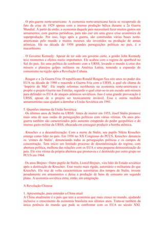 . O pós-guerra norte-americano: A economia norte-americana havia se recuperado de 
fato da crise de 1929 apenas com a imensa produção bélica durante a 2a Guerra 
Mundial. A partir de então, a economia daquele país necessitará fazer muitos gastos em 
armamentos, com guerras periódicas, para não cair em uma grave crise econômica de 
superprodução. Por isso, logo após a guerra, são construídas várias bases norte-americanas 
pelo mundo e muitos recursos são investidos na produção de armas 
atômicas. Há na década de 1950 grandes perseguições políticas no país, é o 
macarthismo. 
. O Governo Kennedy: Apesar de ter sido um governo curto, a gestão John Kennedy 
teve momentos e efeitos muito importantes. Ele acabou com o regime de apartheid no 
Sul do país, fez uma política de confronto com a URSS, levando o mundo à crise dos 
mísseis e planejou golpes militares na América Latina, temendo a expansão do 
comunismo na região após a Revolução Cubana. 
. Reagan e a 2a Guerra Fria: O republicano Ronald Reagan fica oito anos no poder dos 
EUA na década de 1980 e reacende a Guerra Fria com a URSS, a qual ele chama de 
‘Império do Mal’. Ele impõe reformas neoliberais na economia norte-americana e 
propõe o projeto Guerra nas Estrelas, segundo o qual criar-se-ia um escudo anti-mísseis 
para defender os EUA de ataques atômicos soviéticos. Isso é uma grande provocação à 
URSS, apesar de o projeto ser tecnicamente inviável. Essa e outras medidas 
armamentistas suas ajudam a derrubar a União Soviética em 1991. 
5. Questões internas da União Soviética: 
. Os últimos anos de Stalin na URSS: Antes de morrer em 1953, Josef Stalin promove 
mais uma de suas ondas de perseguições políticas com várias vítimas. Os anos pós-guerra 
também são caracterizados pelo aumento estupendo do poder geopolítico e do 
imenso gasto militar da URSS, obcecada em conseguir produzir a bomba atômica. 
. Kruschev e a desestalinização: Com a morte de Stalin, seu pupilo Nikita Kruschev 
emerge como líder no país. Em 1956 no XX Congresso do PCUS, Kruschev denuncia 
os ‘crimes de Stalin’, denunciando todas as perseguições políticas e os campos de 
concentração. Tem início um limitado processo de desestalinização do regime, com 
abertura política, melhora das relações com os EUA e uma pequena democratização do 
país. Ele vira vítima da própria abertura que promoveu e é destituído por outro grupo no 
PCUS em 1964. 
. Os anos Brejnev: Outro pupilo de Stalin, Lionid Brejnev, vira líder do Estado soviético 
após a destituição de Kruschev. Esse muito mais rígido, autoritário e militarista do que 
Kruschev. Ele traz de volta características autoritárias dos tempos de Stalin, investe 
pesadamente em armamentos e deixa a produção de bens de consumo em segundo 
plano. A economia soviética entra, então, em estagnação. 
A Revolução Chinesa 
1. Apresentação, para entender a China atual: 
A China atualmente é o país que tem a economia que mais cresce no mundo, ajudando 
inclusive o crescimento da economia brasileira nos últimos anos. Trata-se também da 
única potência do mundo que pode se confrontar com os EUA no século XXI. 
 