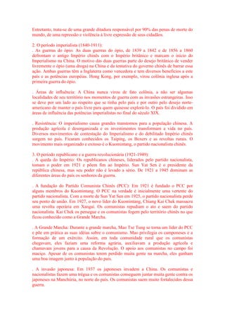 Entretanto, trata-se de uma grande ditadura responsável por 90% das penas de morte do 
mundo, de uma repressão e violência à livre expressão de seus cidadãos. 
2. O período imperialista (1840-1911): 
. As guerras do ópio: As duas guerras do ópio, de 1839 a 1842 e de 1856 a 1860 
defrontam o antigo Império chinês com o Império britânico e marcam o início do 
Imperialismo na China. O motivo das duas guerras parte do desejo britânico de vender 
livremente o ópio (uma droga) na China e da tentativa do governo chinês de barrar essa 
ação. Ambas guerras têm a Inglaterra como vencedora e tem diversos benefícios a este 
país e as potências européias. Hong Kong, por exemplo, virou colônia inglesa após a 
primeira guerra do ópio. 
. Áreas de influência: A China nunca virou de fato colônia, a não ser algumas 
localidades de seu território nos momentos de guerra com as invasões estrangeiras. Isso 
se deve por um lado ao respeito que se tinha pelo país e por outro pelo desejo norte-americano 
de manter o país livre para quem quisesse explorá-lo. O país foi dividido em 
áreas de influência das potências imperialistas no final do século XIX. 
. Resistência: O imperialismo causa grandes transtornos para a população chinesa. A 
produção agrícola é desorganizada e os investimentos transformam a vida no país. 
Diversos movimentos de contestação do Imperialismo e do debilitado Império chinês 
surgem no país. Ficaram conhecidos os Taiping, os Boxers e as revoltas rurais. O 
movimento mais organizado e exitoso é o Kuomintang, o partido nacionalista chinês. 
3. O período republicano e a guerra revolucionária (1921-1949): 
. A queda do Império: Os republicanos chineses, liderados pelo partido nacionalista, 
tomam o poder em 1921 e põem fim ao Império. Sun Yat Sen é o presidente da 
república chinesa, mas seu poder não é levado a sério. De 1921 a 1945 dominam as 
diferentes áreas do país os senhores da guerra. 
. A fundação do Partido Comunista Chinês (PCC): Em 1921 é fundado o PCC por 
alguns membros do Kuomintang. O PCC na verdade é inicialmente uma vertente do 
partido nacionalista. Com a morte de Sun Yat Sen em 1925, o partido nacionalista perde 
seu ponto de união. Em 1927, o novo líder do Kuomintang, Chiang Kai Chek massacra 
uma revolta operária em Xangai. Os comunistas repudiam o ato e saem do partido 
nacionalista. Kai Chek os persegue e os comunistas fogem pelo território chinês no que 
ficou conhecido como a Grande Marcha. 
. A Grande Marcha: Durante a grande marcha, Mao Tse Tung se torna um líder do PCC 
e põe em prática as suas idéias sobre o comunismo. Mao privilegia os camponeses e a 
formação de um exército. Assim, em toda comunidade rural que os comunistas 
chegavam, eles faziam uma reforma agrária, auxiliavam a produção agrícola e 
chamavam jovens para a causa da Revolução. O apoio aos comunistas no campo foi 
maciço. Apesar de os comunistas terem perdido muita gente na marcha, eles ganham 
uma boa imagem junto à população do país. 
. A invasão japonesa: Em 1937 os japoneses invadem a China. Os comunistas e 
nacionalistas fazem uma trégua e os comunistas conseguem juntar muita gente contra os 
japoneses na Manchúria, no norte do país. Os comunistas saem muito fortalecidos dessa 
guerra. 
 