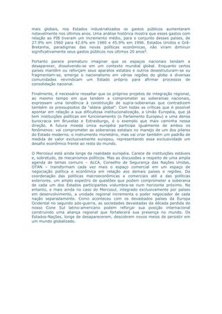 mais globais, nos Estados industrializados os gastos públicos aumentaram 
notavelmente nos últimos anos. Uma análise histórica mostra que esses gastos com 
relação ao PIB tiveram um incremento médio, para o conjunto desses países, de 
27.9% em 1960 para 42.6% em 1980 e 45.9% em 1996. Estados Unidos e Grã- 
Bretanha, paradigmas das novas políticas econômicas, não viram diminuir 
significativamente seus gastos públicos nos últimos 20 anos9. 
Portanto parece prematuro imaginar que os espaços nacionais tendam a 
desaparecer, dissolvendo-se em um contexto mundial global. Enquanto certos 
países mantêm ou reforçam seus aparatos estatais e outros desestruturam-se ou 
fragmentam-se, emerge o nacionalismo em várias regiões do globo e diversas 
comunidades reivindicam um Estado próprio para afirmar processos de 
consolidação nacional. 
Finalmente, é necessário ressaltar que os próprios projetos de integração regional, 
ao mesmo tempo em que tendem a comprometer as soberanias nacionais, 
expressam uma tendência à constituição de supra-soberanias que contradizem 
também os pressupostos da "aldeia global". Com todas as críticas que é possível 
apontar em relação a sua dificultosa institucionalização, a União Européia, que já 
tem instituições políticas em funcionamento (o Parlamento Europeu) e uma densa 
burocracia em Bruxelas e Estrasburgo, é o exemplo que mais caminha nessa 
direção. A futura moeda única européia participa igualmente de ambos os 
fenômenos: vai comprometer as soberanias estatais no manejo de um dos pilares 
do Estado moderno, o instrumento monetário, mas vai criar também um padrão de 
medida de valor exclusivamente europeu, representando essa exclusividade um 
desafio econômico frente ao resto do mundo. 
O Mercosul está ainda longe da realidade européia. Carece de instituições estáveis 
e, sobretudo, de mecanismos políticos. Mas as discussões a respeito de uma ampla 
agenda de temas comuns – ALCA, Conselho de Segurança das Nações Unidas, 
OTAN – transformam cada vez mais o espaço comercial em um espaço de 
negociação política e econômica em relação aos demais países e regiões. Da 
coordenação das políticas macroeconômicas e comerciais até a das políticas 
exteriores, um amplo espectro de questões que podem comprometer a soberania 
de cada um dos Estados participantes vislumbra-se num horizonte próximo. No 
entanto, e mais ainda no caso do Mercosul, integrado exclusivamente por países 
em desenvolvimento, a unidade regional incrementa o poder negociador de cada 
nação separadamente. Como aconteceu com os devastados países da Europa 
Ocidental no segundo pós-guerra, as sociedades devastadas da década perdida do 
nosso Cone Sul latino-americano podem reforçar sua posição internacional 
construindo uma aliança regional que fortalecerá sua presença no mundo. Os 
Estados-Nações, longe de desaparecerem, descobrem novos meios de persistir em 
um mundo globalizado. 
 