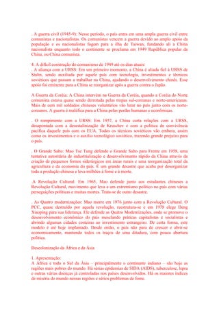 . A guerra civil (1945-9): Nesse período, o país entra em uma ampla guerra civil entre 
comunistas e nacionalistas. Os comunistas vencem a guerra devido ao amplo apoio da 
população e os nacionalistas fogem para a ilha de Taiwan, fundando ali a China 
nacionalista enquanto todo o continente se proclama em 1949 República popular da 
China, ou China comunista. 
4. A difícil construção do comunismo de 1949 até os dias atuais: 
. A aliança com a URSS: Em um primeiro momento, a China é aliada fiel à URSS de 
Stalin, sendo auxiliada por aquele país com tecnologia, investimentos e técnicos 
soviéticos que passam a trabalhar na China, ajudando o desenvolvimento chinês. Esse 
apoio foi eminente para a China se reorganizar após a guerra contra o Japão. 
A Guerra da Coréia: A China intervém na Guerra da Coréia, quando a Coréia do Norte 
comunista estava quase sendo derrotada pelas tropas sul-coreanas e norte-americanas. 
Mais de cem mil soldados chineses voluntários vão lutar no país junto com os norte-coreanos. 
A guerra é maléfica para a China pelas perdas humanas e econômicas. 
. O rompimento com a URSS: Em 1957, a China corta relações com a URSS, 
desapontada com a desestalinização de Kruschev e com a política de convivência 
pacífica daquele país com os EUA. Todos os técnicos soviéticos vão embora, assim 
como os investimentos e o auxílio tecnológico soviético, trazendo grande prejuízo para 
o país. 
. O Grande Salto: Mao Tse Tung defende o Grande Salto para Frente em 1958, uma 
tentativa autoritária de industrialização e desenvolvimento rápido da China através da 
criação de pequenos fornos siderúrgicos em áreas rurais e uma reorganização total da 
agricultura e da economia do país. É um grande desastre que acaba por desorganizar 
toda a produção chinesa e leva milhões à fome e à morte. 
.A Revolução Cultural: Em 1965, Mao defende junto aos estudantes chineses a 
Revolução Cultural, movimento que leva a um extremismo político no país com várias 
perseguições políticas e muitas mortes. Trata-se de outro desastre. 
. As Quatro modernizações: Mao morre em 1976 junto com a Revolução Cultural. O 
PCC, quase destruído por aquela revolução, reestrutura-se e em 1978 elege Deng 
Xiaoping para sua liderança. Ele defende as Quatro Modernizações, onde se promove o 
desenvolvimento econômico do país mesclando práticas capitalistas e socialistas e 
abrindo algumas cidades costeiras ao investimento estrangeiro. De certa forma, este 
modelo é até hoje implantado. Desde então, o país não para de crescer e abrir-se 
economicamente, mantendo todos os traços de uma ditadura, com pouca abertura 
política. 
Descolonização da África e da Ásia 
1. Apresentação: 
A África e todo o Sul da Ásia – principalmente o continente indiano – são hoje as 
regiões mais pobres do mundo. Há sérias epidemias de SIDA (AIDS), tuberculose, lepra 
e outras várias doenças já controladas nos países desenvolvidos. Há os maiores índices 
de miséria do mundo nessas regiões e sérios problemas de fome. 
 
