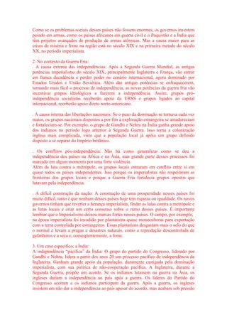 Como se os problemas sociais desses países não fossem enormes, os governos investem 
pesado em armas, como os países africanos em guerra civil e o Paquistão e a Índia que 
têm projetos avançados de produção de armas atômicas. Mas a causa maior para as 
crises de miséria e fome na região está no século XIX e na primeira metade do século 
XX, no período imperialista. 
2. No contexto da Guerra Fria: 
. A causa externa das independências: Após a Segunda Guerra Mundial, as antigas 
potências imperialistas do século XIX, principalmente Inglaterra e França, vão entrar 
em franca decadência e perder poder no cenário internacional, agora dominado por 
Estados Unidos e União Soviética. Além das antigas potências se enfraquecerem, 
tornando mais fácil o processo de independência, as novas potências da guerra fria vão 
incentivar grupos ideológicos a fazerem a independência. Assim, grupos pró-independência 
socialistas receberão apoio da URSS e grupos ligados ao capital 
internacional, receberão apoio direto norte-americano. 
. A causa interna das libertações nacionais: Se o peso da dominação se tornava cada vez 
maior, os grupos nacionais dispostos a por fim à exploração estrangeira se amadureciam 
e fortaleciam-se. Por exemplo, o grupo de Gandhi e Nehru na Índia ganha grande apoio 
dos indianos no período logo anterior à Segunda Guerra. Isso torna a colonização 
inglesa mais complicada, visto que a população local já apóia um grupo definido 
disposto a se separar do Império britânico. 
. Os conflitos pós-independência: Não há como generalizar como se deu a 
independência dos países na África e na Ásia, mas grande parte desses processos foi 
marcado em algum momento por uma forte violência. 
Além da luta contra a metrópole, os grupos locais entraram em conflito entre si em 
quase todos os países independentes. Isso porque os imperialistas não respeitaram as 
fronteiras dos grupos locais e porque a Guerra Fria fortalecia grupos opostos que 
lutavam pela independência. 
. A difícil construção da nação: A construção de uma prosperidade nesses países foi 
muito difícil, tanto é que nenhum desses países hoje tem riqueza ou igualdade. Os novos 
governos tinham que reverter a herança imperialista, findar as lutas contra a metrópole e 
as lutas locais e criar um certo consenso sobre o rumo desses países. É importante 
lembrar que o Imperialismo deixou marcas fortes nesses países. O campo, por exemplo, 
na época imperialista foi invadido por plantations quase monocultoras para exportação 
com a terra controlada por estrangeiros. Essas plantations desgastam mais o solo do que 
o normal e levam a pragas e desastres naturais, como a reprodução descontrolada de 
gafanhotos e a seca e, conseqüentemente, a fome. 
3. Um caso específico, a Índia: 
A independência “pacífica” da Índia: O grupo do partido do Congresso, liderado por 
Gandhi e Nehru, lidera a partir dos anos 20 um processo pacífico de independência da 
Inglaterra. Ganham grande apoio da população, duramente castigada pela dominação 
imperialista, com sua política de não-cooperação pacífica. A Inglaterra, durante a 
Segunda Guerra, propõe um acordo. Se os indianos lutassem na guerra na Ásia, os 
ingleses dariam a independência ao país após a guerra. Os líderes do Partido do 
Congresso aceitam e os indianos participam da guerra. Após a guerra, os ingleses 
insistem em não dar a independência ao país apesar do acordo, mas acabam sob pressão 
 
