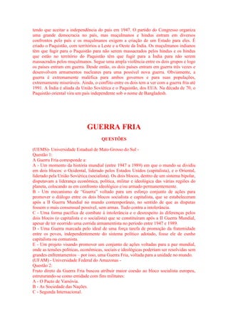 tendo que aceitar a independência do país em 1947. O partido do Congresso organiza 
uma grande democracia no país, mas muçulmanos e hindus entram em diversos 
confrontos pelo país e os muçulmanos exigem a criação de um Estado para eles. É 
criado o Paquistão, com territórios a Leste e a Oeste da Índia. Os muçulmanos indianos 
têm que fugir para o Paquistão para não serem massacrados pelos hindus e os hindus 
que estão no território do Paquistão têm que fugir para a Índia para não serem 
massacrados pelos muçulmanos. Segue uma ampla violência entre os dois grupos e logo 
os países entram em guerra. Desde então, os dois países entram em guerra três vezes e 
desenvolvem armamentos nucleares para uma possível nova guerra. Obviamente, a 
guerra é extremamente maléfica para ambos governos e para suas populações, 
extremamente miseráveis. Ainda, o conflito entre os dois tem a ver com a guerra fria até 
1991. A Índia é aliada da União Soviética e o Paquistão, dos EUA. Na década de 70, o 
Paquistão oriental vira um país independente sob o nome de Bangladesh. 
GUERRA FRIA 
QUESTÕES 
(UEMS)- Universidade Estadual de Mato Grosso do Sul - 
Questão 1: 
A Guerra Fria corresponde a: 
A - Um momento da história mundial (entre 1947 a 1989) em que o mundo se dividiu 
em dois blocos: o Ocidental, liderado pelos Estados Unidos (capitalista), e o Oriental, 
liderado pela União Soviética (socialista). Os dois blocos, dentro de um sistema bipolar, 
disputavam a liderança econômica, política, militar e ideológica das várias regiões do 
planeta, colocando as em confronto ideológico e/ou armado permanentemente. 
B - Um mecanismo de “Guerra” voltado para um esforço conjunto de ações para 
promover o diálogo entre os dois blocos socialista e capitalista, que se estabeleceram 
após a II Guerra Mundial no mundo contemporâneo, no sentido de que as disputas 
fossem o mais consensual possível, sem armas. Tudo contra a intolerância. 
C - Uma forma pacífica de combate à intolerância e o desrespeito às diferenças pelos 
dois blocos (o capitalista e o socialista) que se constituíram após a II Guerra Mundial, 
apesar de ter ocorrido uma corrida armamentista no período entre 1947 e 1989. 
D - Uma Guerra marcada pelo ideal de uma força tarefa de promoção da fraternidade 
entre os povos, independentemente do sistema político adotado, fosse ele de cunho 
capitalista ou comunista. 
E - Um projeto visando promover um conjunto de ações voltadas para a paz mundial, 
onde as tensões políticas, econômicas, sociais e ideológicas poderiam ser resolvidas sem 
grandes enfrentamentos – por isso, uma Guerra Fria, voltada para a unidade no mundo. 
(UFAM) - Universidade Federal do Amazonas - 
Questão 2: 
Fruto direto da Guerra Fria buscou atribuir maior coesão ao bloco socialista europeu, 
estruturando-se como entidade com fins militares: 
A - O Pacto de Varsóvia. 
B - As Sociedade das Nações. 
C - Segunda Internacional. 
 