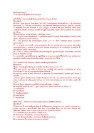 D - Kuomintang. 
E - União das Repúblicas Soviéticas. 
(UERGS) - Universidade Estadual do Rio Grande do Sul - 
Questão 3: 
O filme “Boa Noite e Boa Sorte” de 2005 é ambientado na década de 1950, momento 
em que os EUA viviam os dramas do macarthismo. O tema central do filme é a história 
do repórter Edward Murrow e seus colegas da rede CBS que decidem travar uma 
verdadeira batalha contra o senador Joseph McCarthy e expor publicamente sua conduta 
duvidosa. 
Historicamente, o macarthismo é definido como: 
A - a disputa entre democratas e republicanos pelo controle do senado norte-americano 
após a Segunda Guerra Mundial. 
B - uma política de aproximação entre EUA e URSS liderada pelos senadores 
democratas. 
C - a criação no senado norte-americano de um comitê para investigar atividades 
antiamericanas e passou a perseguir setores intelectuais da sociedade acusados de 
defenderem ideias comunistas. 
D - ações do senado norte-americano para impedir que revoluções comunistas tivessem 
êxito na América Latina. 
E - campanha à presidência da república do senador Joseph McCarthy que tinha como 
principal plataforma a defesa das ideias comunistas nos EUA 
(UFTM/MG) Universidade Federal do Triângulo Mineiro - 
Questão 4: 
Harry Truman, presidente dos Estados Unidos, afirmou em 1947: 
“Um dos modos de vida se baseia na vontade da maioria e distingue-se pelas 
instituições livres, pelo governo representativo (...)”. 
O segundo modo de vida baseia-se na vontade de uma minoria, imposta pela força à 
maioria (...). 
Acredito que a política dos Estados Unidos deve ser a de apoiar os povos livres que 
estão resistindo à subjugação tentada por minorias armadas ou por pressões vindas de 
fora.” 
(Harold Syrett, Documentos históricos dos Estados Unidos) 
O “segundo modo de vida” a que o presidente norte-americano se refere é o: 
A - comunista. 
B - neoliberal. 
C - fundamentalista. 
D - capitalista. 
E - anarquista. 
(PUC-MG) - Pontifícia Universidade Católica de Minas Gerais - 
Questão 5: 
O processo de exumação da área de influência do comunismo no mundo europeu teve 
como começo a reunificação das duas Alemanhas. Entre os diversos fatores que 
podemos apontar para avançar esse processo, é correto indicar: 
A - a intensificação da Guerra Fria na Ásia. 
B - Glasnost e Perestroika na União Soviética. 
C - o fim do Apartheid e a influência da Igreja Católica. 
D - o aumento das ações terroristas no mundo. 
 
